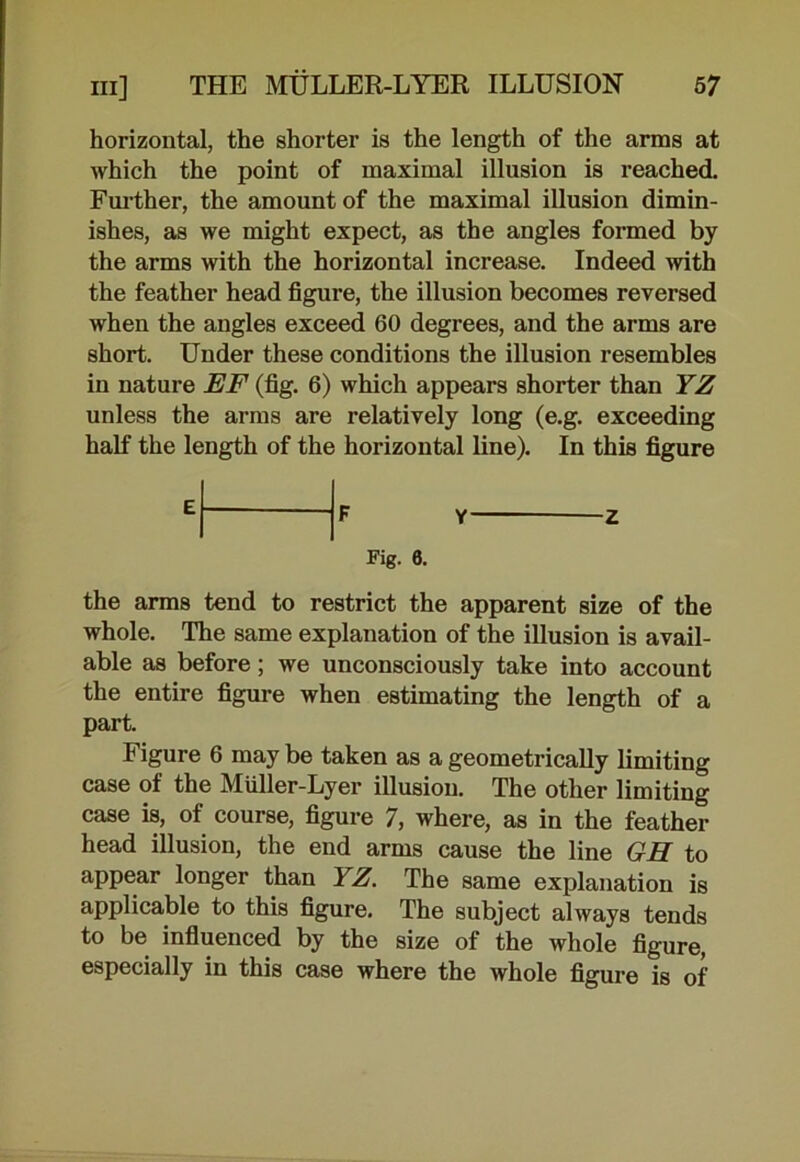 horizontal, the shorter is the length of the arms at which the point of maximal illusion is reached. Further, the amount of the maximal illusion dimin- ishes, as we might expect, as the angles formed by the arms with the horizontal increase. Indeed with the feather head figure, the illusion becomes reversed when the angles exceed 60 degrees, and the arms are short. Under these conditions the illusion resembles in nature EF (fig. 6) which appears shorter than YZ unless the arms are relatively long (e.g. exceeding half the length of the horizontal line). In this figure E F Y Z Fig. 0. the arms tend to restrict the apparent size of the whole. The same explanation of the illusion is avail- able as before; we unconsciously take into account the entire figure when estimating the length of a part. Figure 6 may be taken as a geometrically limiting case of the Miiller-Lyer illusion. The other limiting case is, of course, figure 7, where, as in the feather head illusion, the end arms cause the line GH to appear longer than YZ. The same explanation is applicable to this figure. The subject always tends to be influenced by the size of the whole figure, especially in this case where the whole figure is of