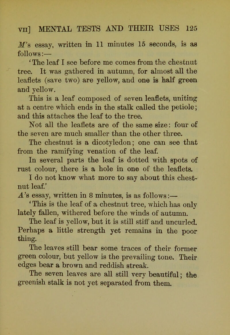 M’s essay, written in 11 minutes 15 seconds, is as follows:— ‘ The leaf I see before me comes from the chestnut tree. It was gathered in autumn, for almost all the leaflets (save two) are yellow, and one is half green and yellow. This is a leaf composed of seven leaflets, uniting at a centre which ends in the stalk called the petiole; and this attaches the leaf to the tree. Not all the leaflets are of the same size: four of the seven are much smaller than the other three. The chestnut is a dicotyledon; one can see that from the ramifying venation of the leaf. In several parts the leaf is dotted with spots of rust colour, there is a hole in one of the leaflets. I do not know what more to say about this chest- nut leaf.’ A’b essay, written in 8 minutes, is as follows:— ‘ This is the leaf of a chestnut tree, which has only lately fallen, withered before the winds of autumn. The leaf is yellow, but it is still stiff and uncurled. Perhaps a little strength yet remains in the poor thing. The leaves still bear some traces of their former green colour, but yellow is the prevailing tone. Their edges bear a brown and reddish streak. The seven leaves are all still very beautiful; the greenish stalk is not yet separated from them.