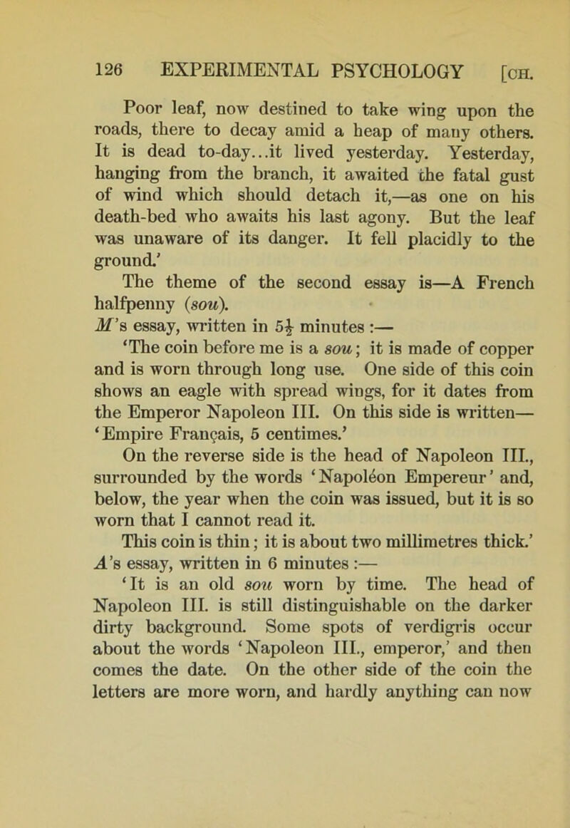 Poor leaf, now destined to take wing upon the roads, there to decay amid a heap of many others. It is dead to-day...it lived yesterday. Yesterday, hanging from the branch, it awaited the fatal gust of wind which should detach it,—as one on his death-bed who awaits his last agony. But the leaf was unaware of its danger. It fell placidly to the ground.' The theme of the second essay is—A French halfpenny (sou). M’s essay, written in 5| minutes :— ‘The coin before me is a sou; it is made of copper and is worn through long use. One side of this coin shows an eagle with spread wings, for it dates from the Emperor Napoleon III. On this side is written— ‘Empire Francais, 5 centimes.’ On the reverse side is the head of Napoleon III., surrounded by the words ‘ Napoleon Empereur’ and, below, the year when the coin was issued, but it is so worn that I cannot read it. This coin is thin; it is about two millimetres thick.’ M’s essay, written in 6 minutes :— ‘It is an old sou worn by time. The head of Napoleon III. is still distinguishable on the darker dirty background. Some spots of verdigris occur about the words ‘Napoleon III., emperor,’ and then comes the date. On the other side of the coin the letters are more worn, and hardly anything can now