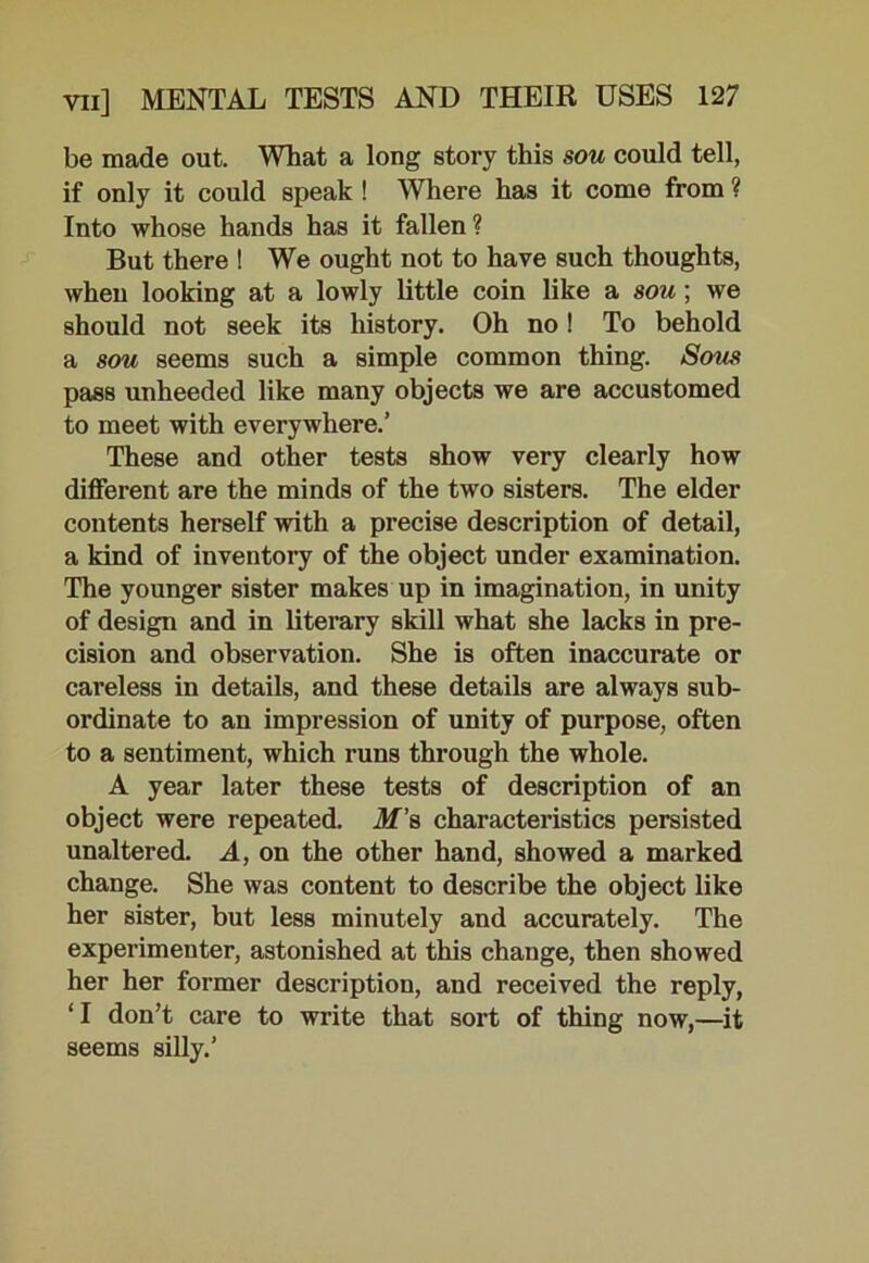 be made out. What a long story this sou could tell, if only it could speak ! Where has it come from ? Into whose hands has it fallen ? But there ! We ought not to have such thoughts, when looking at a lowly little coin like a sou ; we should not seek its history. Oh no! To behold a sou seems such a simple common thing. Sous pass unheeded like many objects we are accustomed to meet with everywhere.’ These and other tests show very clearly how different are the minds of the two sisters. The elder contents herself with a precise description of detail, a kind of inventory of the object under examination. The younger sister makes up in imagination, in unity of design and in literary skill what she lacks in pre- cision and observation. She is often inaccurate or careless in details, and these details are always sub- ordinate to an impression of unity of purpose, often to a sentiment, which runs through the whole. A year later these tests of description of an object were repeated. M's, characteristics persisted unaltered. A, on the other hand, showed a marked change. She was content to describe the object like her sister, but less minutely and accurately. The experimenter, astonished at this change, then showed her her former description, and received the reply, ‘ I don’t care to write that sort of thing now,—it seems silly.’