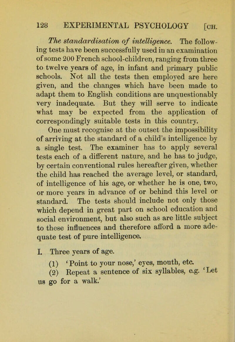 The standardisation of intelligence. The follow- ing tests have been successfully used in an examination of some 200 French school-children, ranging from three to twelve years of age, in infant and primary public schools. Not all the tests then employed are here given, and the changes which have been made to adapt them to English conditions are unquestionably very inadequate. But they will serve to indicate what may be expected from the application of correspondingly suitable tests in this country. One must recognise at the outset the impossibility of arriving at the standard of a child’s intelligence by a single test. The examiner has to apply several tests each of a different nature, and he has to judge, by certain conventional rules hereafter given, whether the child has reached the average level, or standard, of intelligence of his age, or whether he is one, two, or more years in advance of or behind this level or standard. The tests should include not only those which depend in great part on school education and social environment, but also such as are little subject to these influences and therefore afford a more ade- quate test of pure intelligence. I. Three years of age. (1) ‘ Point to your nose,’ eyes, mouth, etc. (2) Repeat a sentence of six syllables, e.g. ‘ Let us go for a walk.’