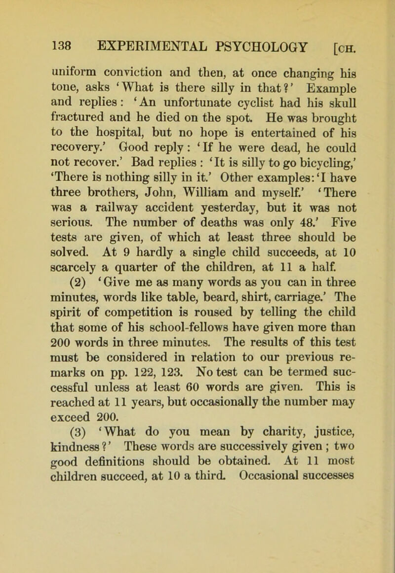 uniform conviction and then, at once changing his tone, asks ‘What is there silly in that?’ Example and replies: ‘ An unfortunate cyclist had his skull fractured and he died on the spot. He was brought to the hospital, but no hope is entertained of his recovery.’ Good reply : ‘ If he were dead, he could not recover.’ Bad replies : ‘ It is silly to go bicycling,’ ‘There is nothing silly in it.’ Other examples: ‘I have three brothers, John, William and myself.’ ‘There was a railway accident yesterday, but it was not serious. The number of deaths was only 48.’ Five tests are given, of which at least three should be solved. At 9 hardly a single child succeeds, at 10 scarcely a quarter of the children, at 11 a half. (2) ‘ Give me as many words as you can in three minutes, words like table, beard, shirt, carriage.’ The spirit of competition is roused by telling the child that some of his school-fellows have given more than 200 words in three minutes. The results of this test must be considered in relation to our previous re- marks on pp. 122, 123. No test can be termed suc- cessful unless at least 60 words are given. This is reached at 11 years, but occasionally the number may exceed 200. (3) ‘What do you mean by charity, justice, kindness ? ’ These words are successively given ; two good definitions should be obtained. At 11 most children succeed, at 10 a third. Occasional successes