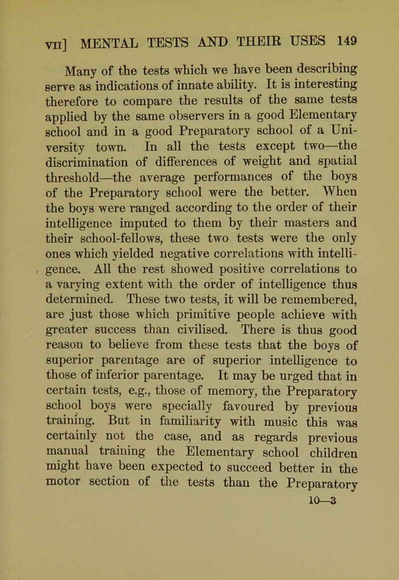 Many of the tests which we have been describing serve as indications of innate ability. It is interesting therefore to compare the results of the same tests applied by the same observers in a good Elementary school and in a good Preparatory school of a Uni- versity town. In all the tests except two—the discrimination of differences of weight and spatial threshold—the average performances of the boys of the Preparatory school were the better. When the boys were ranged according to the order of their intelligence imputed to them by their masters and their school-fellows, these two tests were the only ones which yielded negative correlations with intelli- gence. All the rest showed positive correlations to a varying extent with the order of intelligence thus determined. These two tests, it will be remembered, are just those which primitive people achieve with greater success than civilised. There is thus good reason to believe from these tests that the boys of superior parentage are of superior intelligence to those of inferior parentage. It may be urged that in certain tests, e.g., those of memory, the Preparatory school boys were specially favoured by previous training. But in familiarity with music this was certainly not the case, and as regards previous manual training the Elementary school children might have been expected to succeed better in the motor section of the tests than the Preparatory 10—3