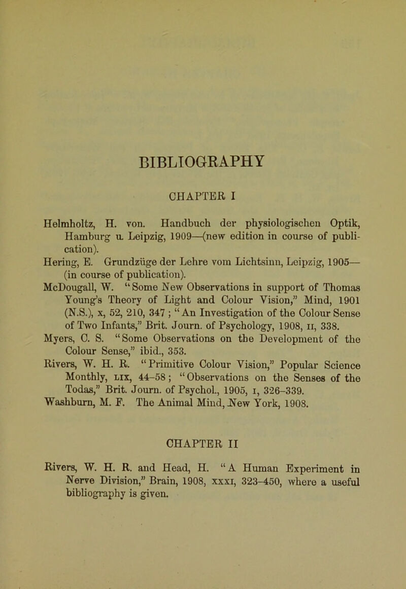 CHAPTER I Helmholtz, H. von. Handbuch der physiologischen Optik, Hamburg u. Leipzig, 1909—(new edition in course of publi- cation). Hering, E. Grundziige der Lehre vom Lichtsinn, Leipzig, 1905— (in course of publication). McDougall, W. “Some New Observations in support of Thomas Young’s Theory of Light and Colour Vision,” Mind, 1901 (N.S.), x, 52, 210, 347 ; “ An Investigation of the Colour Sense of Two Infants,” Brit. Journ. of Psychology, 1908, n, 338. Myers, C. S. “Some Observations on the Development of the Colour Sense,” ibid., 353. Rivers, W. H. R. “Primitive Colour Vision,” Popular Science Monthly, lix, 44-58; “ Observations on the Senses of the Todas,” Brit. Journ. of PsychoL, 1905, i, 326-339. Washburn, M. F. The Animal Mind, .New York, 1908. CHAPTER II Rivers, W. H. R. and Head, H. “A Human Experiment in Nerve Division,” Brain, 1908, xxxi, 323-450, where a useful bibliography is given.