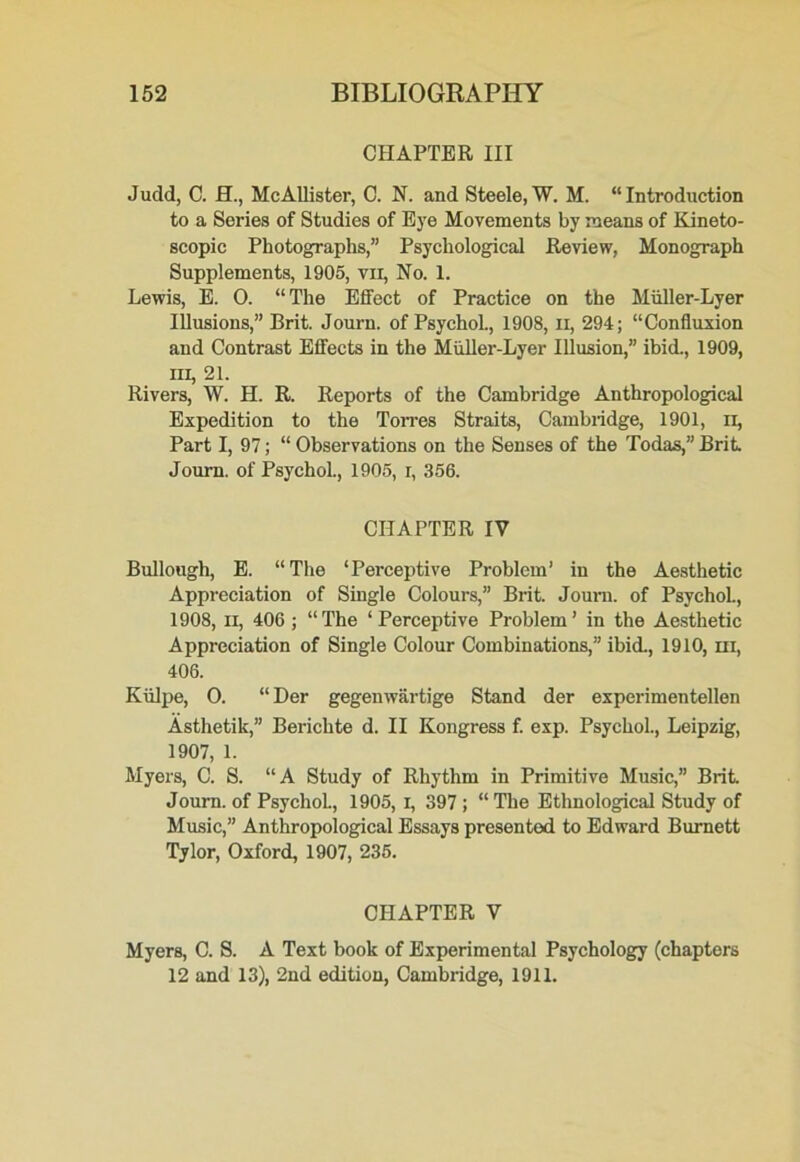 CHAPTER III Judd, C. H., McAllister, C. N. and Steele, W. M. “Introduction to a Series of Studies of Eye Movements by means of Kineto- scopic Photographs,” Psychological Review, Monograph Supplements, 1905, vii, No. 1. Lewis, E. 0. “The Effect of Practice on the Miiller-Lyer Illusions,” Brit. Journ. of Psychol., 1908, n, 294; “Confluxion and Contrast Effects in the Miiller-Lyer Illusion,” ibid., 1909, ill, 21. Rivers, W. H. R. Reports of the Cambridge Anthropological Expedition to the Torres Straits, Cambridge, 1901, n, Part I, 97; “ Observations on the Senses of the Todas,” Brit. Journ. of Psychol., 1905, r, 356. CHAPTER IV Bullough, E. “The ‘Perceptive Problem’ in the Aesthetic Appreciation of Single Colours,” Brit. Journ. of Psychol., 1908, ii, 406 ; “The ‘Perceptive Problem’ in the Aesthetic Appreciation of Single Colour Combinations,” ibid., 1910, hi, 406. Kiilpe, 0. “ Der gegenwartige Stand der experimentellen Asthetik,” Bericbte d. II Kongress f. exp. Psychol., Leipzig, 1907, 1. Myers, C. S. “A Study of Rhythm in Primitive Music,” Brit Journ. of PsychoL, 1905, i, 397 ; “ The Ethnological Study of Music,” Anthropological Essays presented to Edward Burnett Tylor, Oxford, 1907, 235. CHAPTER V Myers, C. S. A Text book of Experimental Psychology (chapters 12 and 13), 2nd edition, Cambridge, 1911.