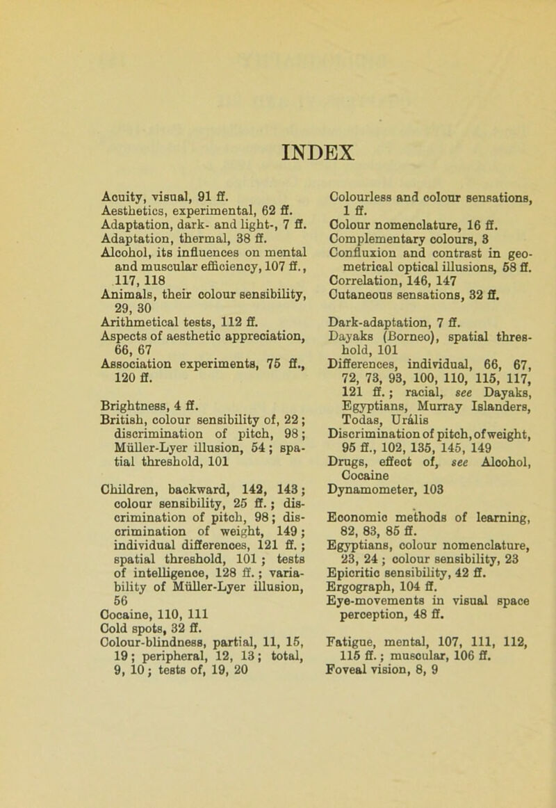 Aouity, visual, 91 ff. Aesthetics, experimental, 62 ft. Adaptation, dark- and light-, 7 fi. Adaptation, thermal, 38 fi. Alcohol, its influences on mental and muscular efficiency, 107 fi., 117,118 Animals, their colour sensibility, 29, 30 Arithmetical tests, 112 fi. Aspects of aesthetic appreciation, 66, 67 Association experiments, 75 fi., 120 fi. Brightness, 4 fi. British, colour sensibility of, 22 ; discrimination of pitch, 98; Miiller-Lyer illusion, 54 ; spa- tial threshold, 101 Children, backward, 142, 143; colour sensibility, 25 fi.; dis- crimination of pitch, 98; dis- crimination of weight, 149; individual differences, 121 fi.; spatial threshold, 101 ; tests of intelligence, 128 fi.; varia- bility of Miiller-Lyer illusion, 56 Cocaine, 110, 111 Cold spots, 32 fi. Colour-blindness, partial, 11, 15, 19; peripheral, 12, 13; total, 9, 10; tests of, 19, 20 Colourless and colour sensations, 1 fi. Colour nomenclature, 16 fi. Complementary colours, 3 Confluxion and contrast in geo- metrical optical illusions, 58 fi. Correlation, 146, 147 Cutaneous sensations, 32 fi. Dark-adaptation, 7 3. Dayaks (Borneo), spatial thres- hold, 101 Differences, individual, 66, 67, 72, 73, 93, 100, 110, 115, 117, 121 fi.; racial, see Dayaks, Egyptians, Murray Islanders, Todas, Uralis Discrimination of pitch, of weight, 95 ff„ 102, 135, 145, 149 Drugs, effect of, see Aloohol, Cocaine Dynamometer, 103 Economic methods of learning, 82, 83, 85 fi. Egyptians, colour nomenclature, 23, 24 ; colour sensibility, 23 Epicritic sensibility, 42 fi. Ergograph, 104 fi. Eye-movements in visual space perception, 48 fi. Fatigue, mental, 107, 111, 112, 115 fi.; muscular, 106 fi. Foveal vision, 8, 9