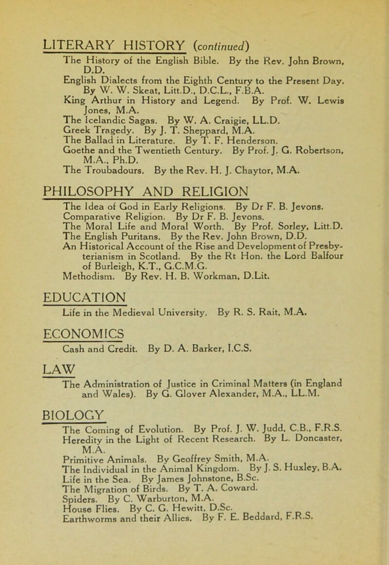 LITERARY HISTORY (continued) The History of the English Bible. By the Rev. John Brown, D.D. English Dialects from the Eighth Century to the Present Day. By W. W. Skeat, Litt.D., D.C.L., F.B.A. King Arthur in History and Legend. By Prof. W. Lewis Jones, M.A. The Icelandic Sagas. By W. A. Craigie, LL.D. Greek Tragedy. By J. T. Sheppard, M.A. The Ballad in Literature. By T. F. Henderson. Goethe and the Twentieth Century. By Prof. J. G. Robertson, M.A., Ph.D. The Troubadours. By the Rev. H. J. Chaytor, M.A. PHILOSOPHY AND RELIGION The Idea of God in Early Religions. By Dr F. B. Jevons. Comparative Religion. By Dr F. B. Jevons. The Moral Life and Moral Worth. By Prof. Sorley, Litt.D. The English Puritans. By the Rev. John Brown, D.D. An Historical Account of the Rise and Development of Presby- terianism in Scotland. By the Rt Hon. the Lord Balfour of Burleigh, K.T., G.C.M.G. Methodism. By Rev. H. B. Workman, D.Lit. EDUCATION Life in the Medieval University. By R. S. Rait, M.A. ECONOMICS Cash and Credit. By D. A. Barker, I.C.S. LAW The Administration of Justice in Criminal Matters (in England and Wales). By G. Glover Alexander, M.A., LL.M. BIOLOGY The Coming of Evolution. By Prof. J. W. Judd, C.B., F.R.S. Heredity in the Light of Recent Research. By L. Doncaster, M.A. Primitive Animals. By Geoffrey Smith, M.A. The Individual in the Animal Kingdom. By J. S. Huxley, B.A. Life in the Sea. By James Johnstone, B.Sc. The Migration of Birds. By T. A. Coward. Spiders. By C. Warburton, M.A. House Flies. By C. G. Hewitt, D.Sc. Earthworms and their Allies. By F. E. Beddard, F.R.b.