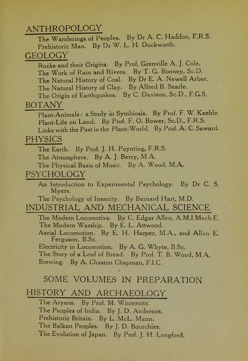 ANTHROPOLOGY The Wanderings of Peoples. By Dr A. C. Haddon. F.R.S. Prehistoric Man. By Dr W. L. H. Duckworth. GEOLOGY Rocks and their Origins. By Prof. Grenville A. J. Cole. The Work of Rain and Rivers. By T. G. Bonney, Sc.D. The Natural History of Coal. By Dr E. A. Newell Arber. The Natural History of Clay. By Alfred B. Searle. The Origin of Earthquakes. By C. Davison, Sc.D., F.G.S. BOTANY Plant-Animals : a Study in Symbiosis. By Prof. F. W. Keeble. Plant-Life on Land. By Prof. F. O. Bower, Sc.D., F.R.S. Links with the Past in the Plant-World. By Prof. A. C. Seward. PHYSICS The Earth. By Prof. J. H. Poynting, F.R.S. The Atmosphere. By A. J. Berry, M.A. The Physical Basis of Music. By A. Wood, M.A. PSYCHOLOGY An Introduction to Experimental Psychology. By Dr C. S. Myers. The Psychology of Insanity. By Bernard Hart, M.D. INDUSTRIAL AND MECHANICAL SCIENCE The Modern Locomotive. By C. Edgar Allen, A.M.I.Mech.E. The Modern Warship. By E. L. Attwood. Aerial Locomotion. By E. H. Harper, M.A., and Allan E. Ferguson, B.Sc. Electricity in Locomotion. By A. G. Whyte, B.Sc. The Story of a Loaf of Bread. By Prof. T. B. Wood, M.A. Brewing. By A. Chaston Chapman, F.l.C. • SOME VOLUMES IN PREPARATION HISTORY AND ARCHAEOLOGY The Aryans. By Prof. M. Winternitz. The Peoples of India. By J. D. Anderson. Prehistoric Britain. By L. McL. Mann. The Balkan Peoples. By J. D. Bourchier. The Evolution of Japan. By Prof. J. H. Longford.