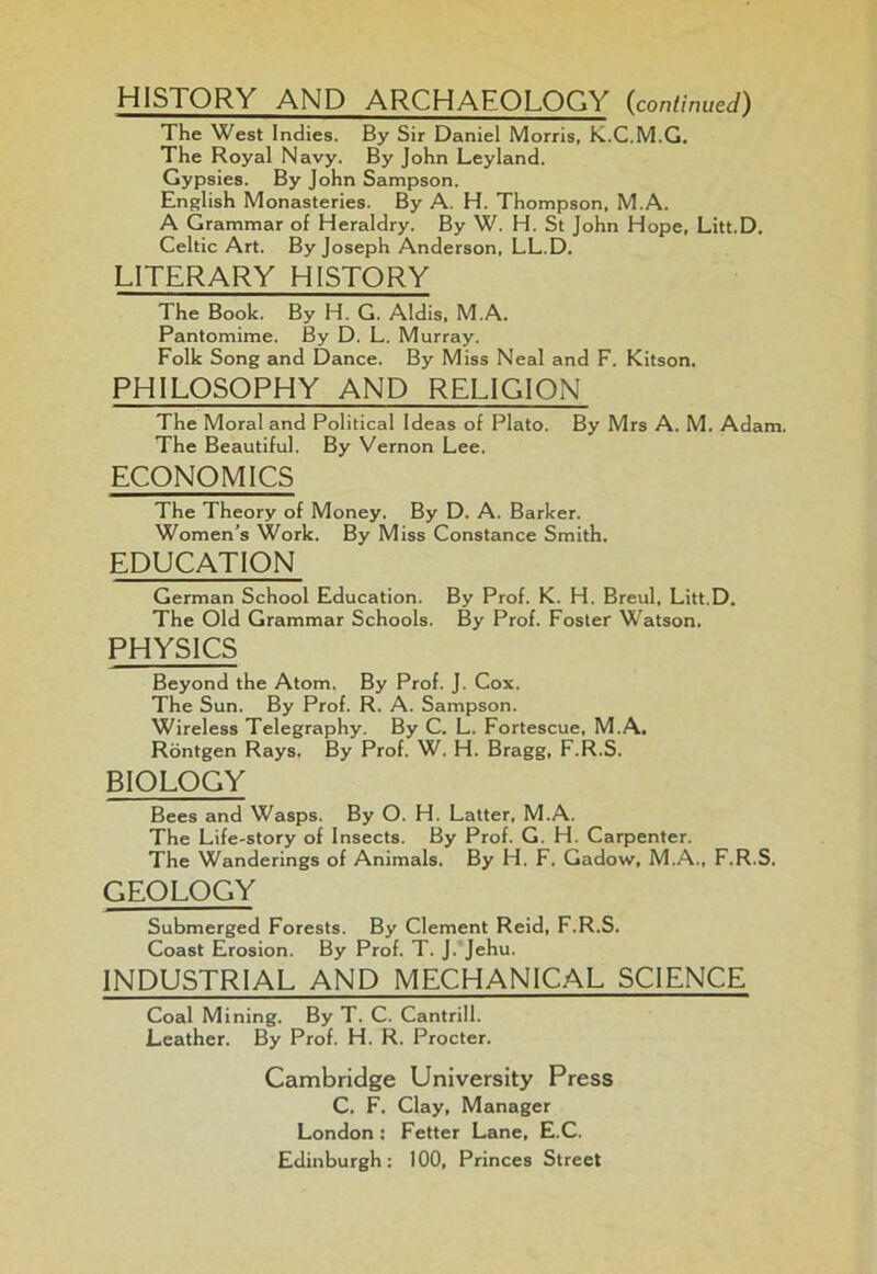 HISTORY AND ARCHAEOLOGY (,continued) The West Indies. By Sir Daniel Morris, K.C.M.G. The Royal Navy. By John Leyland. Gypsies. By John Sampson. English Monasteries. By A. H. Thompson, M.A. A Grammar of Heraldry. By W. H. St John Hope, Litt.D. Celtic Art. By Joseph Anderson, LL.D. LITERARY HISTORY The Book. By H. G. Aldis, M.A. Pantomime. By D. L. Murray. Folk Song and Dance. By Miss Neal and F. Kitson. PHILOSOPHY AND RELIGION The Moral and Political Ideas of Plato. By Mrs A. M. Adam. The Beautiful. By Vernon Lee. ECONOMICS The Theory of Money. By D. A. Barker. Women’s Work. By Miss Constance Smith. EDUCATION German School Education. By Prof. K. H. Breul, Litt.D. The Old Grammar Schools. By Prof. Foster Watson. PHYSICS Beyond the Atom. By Prof. J. Cox. The Sun. By Prof. R. A. Sampson. Wireless Telegraphy. By C. L. Fortescue, M.A. Rontgen Rays. By Prof. W. H. Bragg, F.R.S. BIOLOGY Bees and Wasps. By O. H. Latter, M.A. The Life-story of Insects. By Prof. G. H. Carpenter. The Wanderings of Animals. By H. F. Gadow, M.A., F.R.S. GEOLOGY Submerged Forests. By Clement Reid, F.R.S. Coast Erosion. By Prof. T. J. Jehu. INDUSTRIAL AND MECHANICAL SCIENCE Coal Mining. By T. C. Cantrill. Leather. By Prof. H. R. Procter. Cambridge University Press C. F. Clay, Manager London: Fetter Lane, E.C. Edinburgh: 100, Princes Street