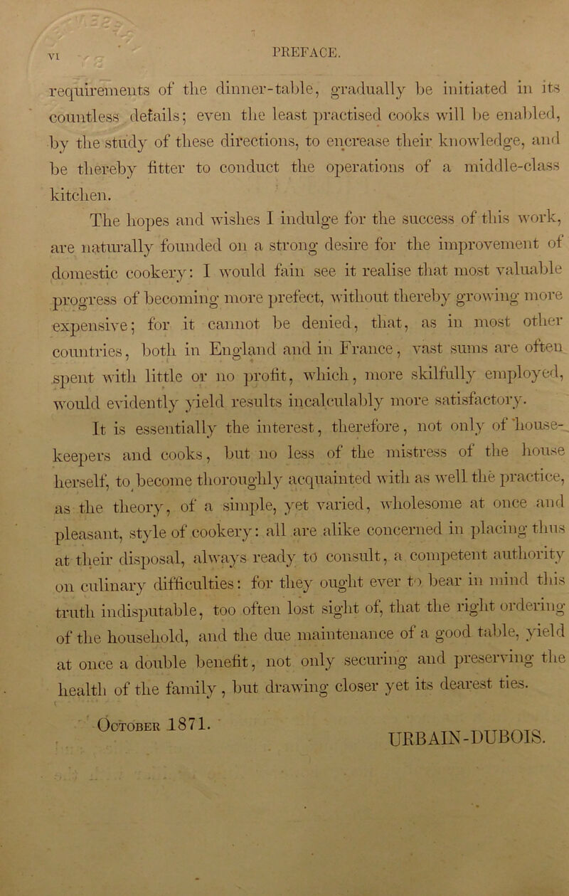 ^ 1 VI PREFACE. requirements of the dinner-table, gradually be initiated in its countless details; even the least practised cooks will be enabled, by the study of these directions, to encrease their knowledge, and be thereby fitter to conduct the operations of a middle-class kitchen. The hopes and wishes 1 indulge for the success of this work, are naturally founded on a strong desire for the improvement of domestic cookery: I would fain see it realise that most valuable progress of becoming more prefect, without thereby growing more expensive; for it cannot be denied, that, as in most othei countries, both in England and in France, vast sums are often spent with little or no profit, which, more skilfully employed, would evidently yield results incalculably more satisfactory. It is essentially the interest, therefore, not only of house- keepers and cooks, but no less of the mistress of the house herself, to become thoroughly acquainted with as well the practice, as the theory, of a simple, yet varied, wholesome at once and pleasant, style of cookery: all are alike concerned in placing thus at their disposal, always ready to consult, a competent authority on culinary difficulties: for they ought ever to bear in mind this truth indisputable, too often lost sight of, that the right ordering of the household, and the due maintenance of a good table, yield at once a double benefit, not only securing and preserving the health of the family, but drawing closer yet its dearest ties. October 1871. URBAIN-DUBOIS.