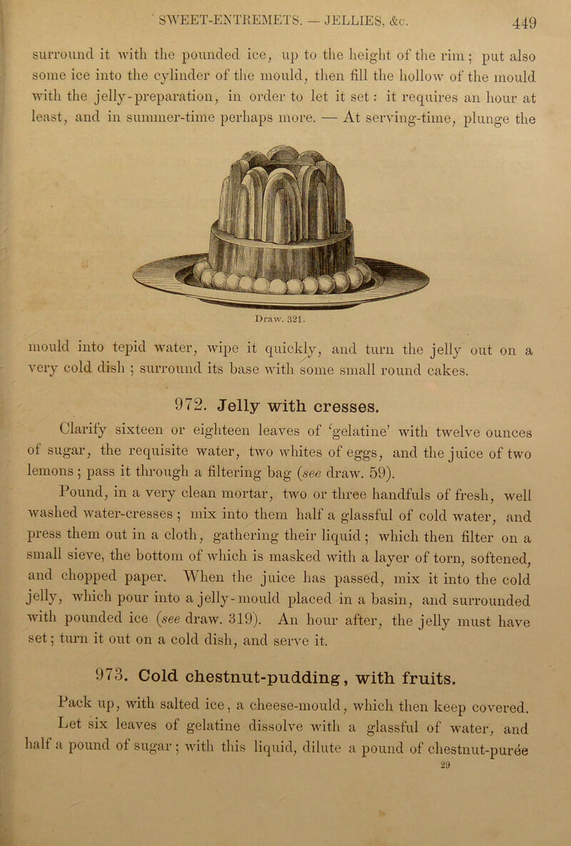 surround it with the pounded ice, up to the height of the rim; put also some ice into the cylinder of the mould, then fill the hollow of the mould with the jelly-preparation, in order to let it set: it requires an hour at least, and in summer-time perhaps more. — At serving-time, plunge the Draw. 321. mould into tepid water, wipe it quickly, and turn the jelly out on a very cold dish ; surround its base with some small round cakes. 972. Jelly with cresses. Clarify sixteen or eighteen leaves of ‘gelatine’ with twelve ounces of sugar, the requisite water, two whites of eggs, and the juice of two lemons ; pass it through a filtering bag (see draw. 59). Pound, in a very clean mortar, two or three handfuls of fresh, well washed water-cresses ; mix into them half a glassful of cold water, and press them out in a cloth, gathering their liquid; which then filter on a small sieve, the bottom of which is masked with a layer of torn, softened, and chopped paper. When the juice has passed, mix it into the cold jelly, which pour into a jelly-mould placed in a basin, and surrounded with pounded ice (see draw. 319). An hour after, the jelly must have set; turn it out on a cold dish, and serve it. 973. Cold chestnut-pudding, with fruits. Pack up, with salted ice, a cheese-mould, which then keep covered. Let six leaves of gelatine dissolve with a glassful of water, and half a pound of sugar ; with this liquid, dilute a pound of chestnut-puree 29