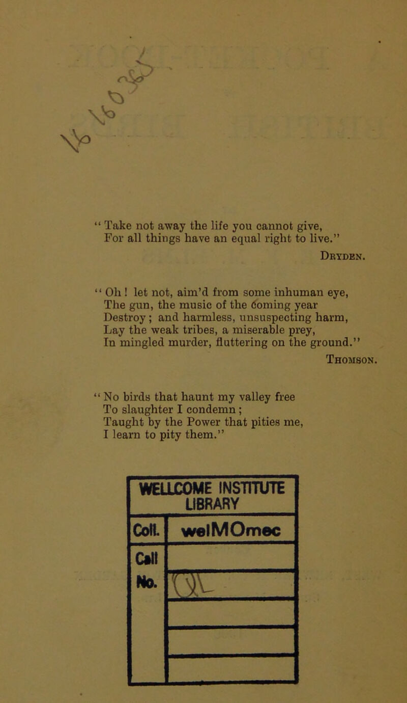 “ Take not away the life you cannot give, For all things have an equal right to live.” Dryden. “ Oh ! let not, aim’d from some inhuman eye, The gun, the music of the doming year Destroy ; and harmless, unsuspecting harm, Lay the weak tribes, a miserable prey, In mingled murder, fluttering on the ground.” Thomson. “No birds that haunt my valley free To slaughter I condemn; Taught by the Power that pities me, I learn to pity them.” WELLCOME INSTITUTE LIBRARY Coll. welMOmec Call No.