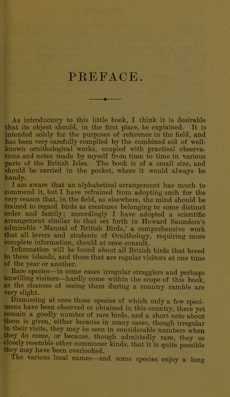 PREFACE. As introductory to this little book, I think it is desirable that its object should, in the first place, be explained. It is intended solely for the purposes of reference in the field, and has been very carefully compiled by the combined aid of well- known ornithological works, coupled with practical observa- tions and notes made by myself from time to time in various parts of the British Isles. The book is of a small size, and should be earned in the pocket, where it would always be handy. I am aware that an alphabetical arrangement has much to commend it, but I have refrained from adopting such for the very reason that, in the field, as elsewhere, the mind should be trained to regard birds as creatures belonging to some distinct order and family; accordingly I have adopted a scientific arrangement similar to that set forth in Howard Saunders’s admirable ‘ Manual of British Birds,’ a corfiprehensive work that all lovers and students of Ornithology, requiring more complete information, should at once consult. Information will be found about all British birds that breed in these islands, and those that are regular visitors at one time of the year or another. Rare species—in some cases irregular stragglers and perhaps unwilling visitors—hardly come within the scope of this book, as the chances of seeing them during a country ramble are very slight. Dismissing at once those species of which only a few speci- mens have been observed or obtained in this country, there yet remain a goodly number of rare birds, and a short'note about them is given, either because in many cases, though irregular in their visits, they may be seen in considerable numbers when they do come, or because, though admittedly rare, they so closely resemble other commoner kinds, that it is quite possible they may have been overlooked. The various local names—and some species enjoy a long