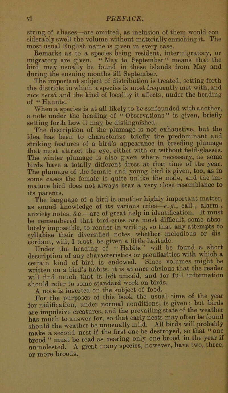 string of aliases—are omitted, as inclusion of them would con siderably swell the volume without materially enriching it. The most usual English name is given in every case. Remarks as to a species being resident, intermigratory, or migratory are given. “May to September” means that the bird may usually be found in these islands from May and during the ensuing months till September. The important subject of distribution is treated, setting forth the districts in which a species is most frequently met with, and vice versa and the kind of locality it affects, under the heading of “ Haunts.” When a species is at all likely to be confounded with another, a note under the heading of “Observations” is given, briefly setting forth how it may be distinguished. The description of the plumage is not exhaustive, but the idea has been to characterize briefly the predominant and striking features of a bird’s appearance in breeding plumage that most attract the eye, either with or without field-glasses. The winter plumage is also given where necessary, as some birds have a totally different dress at that time of the year. The plumage of the female and young bird is given, too, as in some cases the female is quite unlike the male, and the im- mature bird does not always bear a very close resemblance to its parents. The language of a bird is another highly important matter, as sound knowledge of its various cries—e.g., call-, alarm-, anxiety notes, &e.—are of great help in identification. It must be remembered that bird-cries are most difficult, some abso- lutely impossible, to render in writing, so that any attempts to syllabise their diversified notes, whether melodious or dis cordant, will, I trust, be given a little latitude. Under the heading of “Habits” will be found a short description of any characteristics or peculiarities with which a certain kind of bird is endowed. Since volumes might be written on a bird’s habits, it is at once obvious that the reader will find much that is left unsaid, and for full information should refer to some standard work on birds. A note is inserted on the subject of food. For the purposes of this book the usual time of the year for nidifieation, under normal conditions, is given; but birds are impulsive creatures, and the prevailing state of the weathei has much to answer for, so that early nests may often be found should the weather be unusually mild. All birds will probably make a second nest if the first one be destroyed, so that one brood ” must be read as rearing only one brood in the year if unmolested. A great many species, however, have two, three, or more broods.