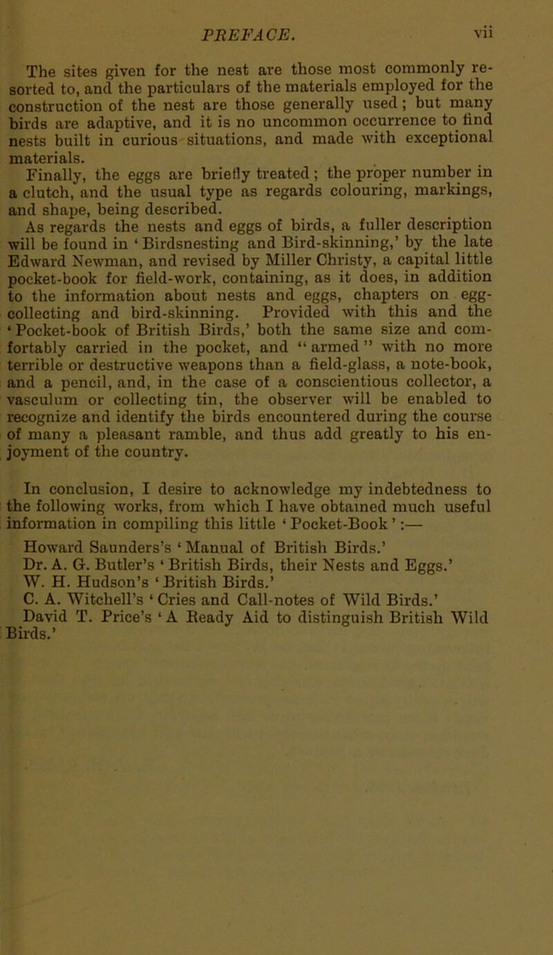 The sites given for the nest are those most commonly re- sorted to, and the particulars of the materials employed for the construction of the nest are those generally used; but many birds are adaptive, and it is no uncommon occurrence to find nests built in curious situations, and made with exceptional materials. Finally, the eggs are briefly treated; the proper number in a clutch, and the usual type as regards colouring, markings, and shape, being described. As regards the nests and eggs of birds, a fuller description will be found in ‘ Birdsnesting and Bird-skinning,’ by the late Edward Newman, and revised by Miller Christy, a capital little pocket-book for field-work, containing, as it does, in addition to the information about nests and eggs, chapters on egg- collecting and bird-skinning. Provided with this and the ‘ Pocket-book of British Birds,’ both the same size and com- fortably carried in the pocket, and “armed” with no more terrible or destructive weapons than a field-glass, a note-book, and a pencil, and, in the case of a conscientious collector, a vasculum or collecting tin, the observer will be enabled to recognize and identify the birds encountered during the course of many a pleasant ramble, and thus add greatly to his en- joyment of the country. In conclusion, I desire to acknowledge my indebtedness to the following works, from which I have obtained much useful information in compiling this little ‘ Pocket-Book ’:— Howard Saunders’s ‘ Manual of British Birds.’ Dr. A. G. Butler’s ‘ British Birds, their Nests and Eggs.’ W. H. Hudson’s ‘British Birds.’ C. A. Witchell’s ‘ Cries and Call-notes of Wild Birds.’ David T. Price’s ‘ A Beady Aid to distinguish British Wild Birds.’