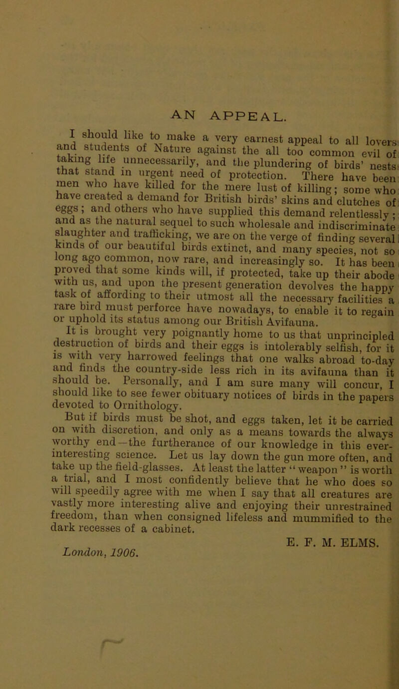 AN APPEAL. I should like to make a very earnest appeal to all lovers and students of Nature against the all too common evil of tvintnfhllf? ,unnecessarlly> and the plundering of birds’ nests that stand in urgent need of protection. There have been men who have killed for the mere lust of killing; some who have created a demand for British birds’ skins and clutches of eggs , and others who have supplied this demand relentlessly • and as the natural sequel to such wholesale and indiscriminate slaughter and trafficking, we are on the verge of finding several. kinds of our beautiful birds extinct, and many species, not so long ago common, now rare, and increasingly so. It has been proved that some kinds will, if protected, take up their abode with us, and upon the present generation devolves the happy task of affording to their utmost all the necessary facilities a rare bird must perforce have nowadays, to enable it to regain or uphold its status among our British Avifauna. It is brought very poignantly home to us that unprincipled destruction of birds and their eggs is intolerably selfish, for it is with very harrowed feelings that one walks abroad to-day and finds the country-side less rich in its avifauna than it should be. Personally, and I am sure many will concur, I should like to see fewer obituary notices of birds in the papers devoted to Ornithology. But if biids must be shot, and eggs taken, let it be carried on with discretion, and only as a means towards the always worthy end—the furtherance of our knowledge in this ever- interesting science. Let us lay down the gun more often, and take up the field-glasses. At least the latter “ weapon ” is worth a trial, and I most confidently believe that he who does so will speedily agree with me when I say that all creatures are vastly more interesting alive and enjoying their unrestrained freedom, than when consigned lifeless and mummified to the dark recesses of a cabinet. London, 1906. E. F. M. ELMS.