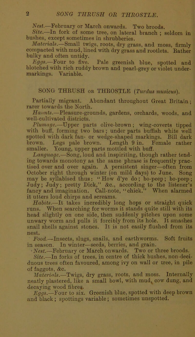 Nest.—February or March onwards. Two broods. Site.—In fork of some tree, on lateral branch ; seldom in bushes, except sometimes in shrubberies. Materials.—Small twigs, roots, dry grass, and moss, firmly compacted with mud, lined with dry grass and rootlets. Bather bulky and often untidy. Eggs.—.Pour to five. Pale greenish blue, spotted and blotched with rich ruddy brown and pearl-grey or violet under- markings. Variable. SONG THRUSH or THROSTLE (Turdus musicus). Partially migrant. Abundant throughout Great Britain; rarer towards the North. Haunts.—Pleasure-grounds, gardens, orchards, woods, and well-cultivated districts. Plumage.—Upper parts olive-brown; wing-coverts tipped with buff, forming two bars; under parts huffish white well spotted with dark fan- or wedge-shaped markings. Bill dark brown. Legs pale brown. Length 9 in. Female rather smaller. Young, upper parts mottled with buff. Language.—Song, loud and inspiriting, though rather tend- ing towards monotony as the same phrase is frequently prac- tised over and over again. A persistent singer—often from October right through winter (on mild days) to June. Song may be syllabised thus: “ How d’ye do ; bo-peep; bo-peep ; Judy; Judy; pretty Dick,” &c., according to the listener’s fancy and imagination. Call-note, “chick.” When alarmed it utters loud chirps and screams. Habits.—It takes incredibly long hops or straight quick runs. When searching for worms it stands quite still with its head slightly on one side, then suddenly pitches upon some unwary worm and pulls it forcibly from its hole. It smashes snail shells against stones. It is not easily flushed from its nest. Food.—Insects, slugs, snails, and earthworms. Soft fruits in season. In winter—seeds, berries, and grain. • Nest.—February or March onwards. Two or three broods. Site.—In forks of trees, in centre of thick bushes, non-deci- duous trees often favoured, among ivy on wall or tree, in pile of faggots, &c. Materials.—Twigs, dry grass, roots, and moss. Internally neatly plastered, like a small bowl, with mud, cow dung, and decaying wood fibres. Eggs.—Four to six. Greenish blue, spotted with deep brown and black; spottings variable; sometimes unspotted.