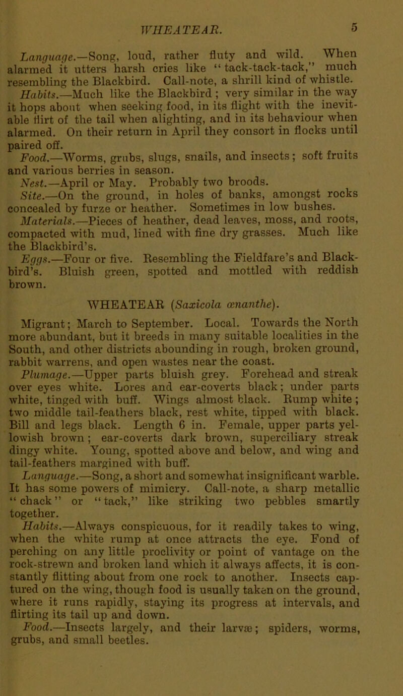 W1IEATEAR. Language.—Song, loud, rather fluty and wild. , When alarmed it utters harsh cries like “ tack-tack-tack,” much resembling the Blackbird. Call-note, a shrill kind of whistle. Habits.—Much like the Blackbird ; very similar in the way it hops about when seeking food, in its flight with the inevit- able flirt of the tail when alighting, and in its behaviour when alarmed. On their return in April they consort in flocks until paired off. Food.—Worms, grubs, slugs, snails, and insects; soft fruits and various berries in season. Nest.—April or May. Probably two broods. Site.—On the ground, in holes of banks, amongst rocks concealed by furze or heather. Sometimes in low bushes. Materials.—Pieces of heather, dead leaves, moss, and roots, compacted with mud, lined with fine dry grasses. Much like the Blackbird’s. Eggs.—Four or five. Resembling the Fieldfare’s and Black- bird’s. Bluish green, spotted and mottled with reddish brown. WHEATEAR (Saxicola eenanthe). Migrant; March to September. Local. Towards the North more abundant, but it breeds in many suitable localities in the South, and other districts abounding in rough, broken ground, rabbit warrens, and open wastes near the coast. Plumage.—Upper parts bluish grey. Forehead and streak over eyes white. Lores and ear-coverts black; under parts white, tinged with buff. Wings almost black. Rump white ; two middle tail-feathers black, rest white, tipped with black. Bill and legs black. Length 6 in. Female, upper parts yel- lowish brown; ear-coverts dark brown, superciliary streak dingy white. Young, spotted above and below, and wing and tail-feathers margined with buff. Language.—Song, a short and somewhat insignificant warble. It has some powers of mimicry. Call-note, a sharp metallic “ chack ” or “ tack,” like striking two pebbles smartly together. Habits.—Always conspicuous, for it readily takes to wing, when the white rump at once attracts the eye. Fond of perching on any little proclivity or point of vantage on the rock-strewn and broken land which it always affects, it is con- stantly flitting about from one rock to another. Insects cap- tured on the wing, though food is usually taken on the ground, where it runs rapidly, staying its progress at intervals, and flirting its tail up and down. Food.—Insects largely, and their larva); spiders, worms, grubs, and small beetles.