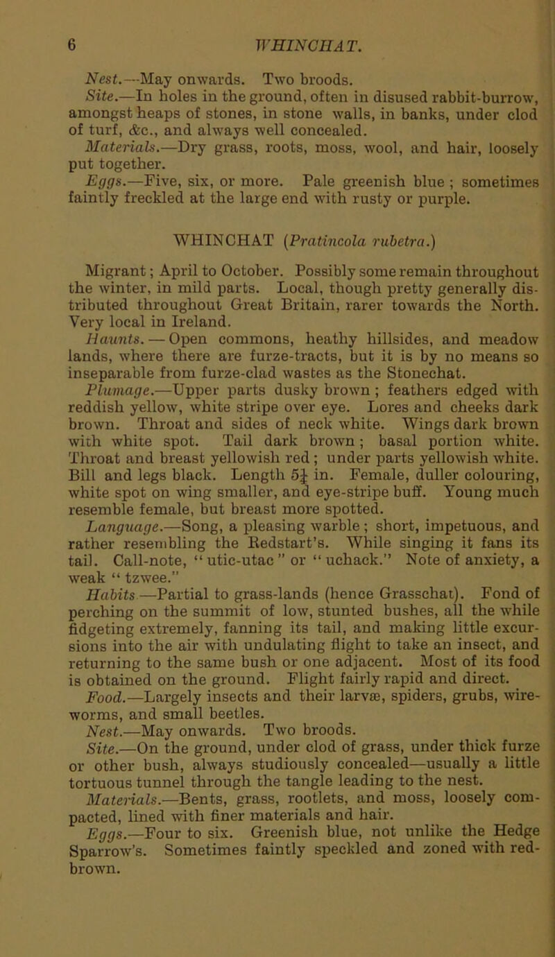 Nest.—May onwards. Two broods. Site.—In holes in the ground, often in disused rabbit-burrow, amongst heaps of stones, in stone walls, in banks, under clod of turf, &c., and always well concealed. Materials.—Dry grass, roots, moss, wool, and hair, loosely put together. Eggs.—Five, six, or more. Pale greenish blue ; sometimes faintly freckled at the large end with rusty or purple. WHINCHAT (Pratincola rubetra.) Migrant; April to October. Possibly some remain throughout the winter, in mild parts. Local, though pretty generally dis- tributed throughout Great Britain, rarer towards the North. Very local in Ireland. Haunts. — Open commons, heathy hillsides, and meadow lands, where there are furze-tracts, but it is by no means so inseparable from furze-clad wastes as the Stonechat. Plumage.—Upper parts dusky brown; feathers edged with reddish yellow, white stripe over eye. Lores and cheeks dark brown. Throat and sides of neck white. Wings dark brown with white spot. Tail dark brown; basal portion white. Throat and breast yellowish red; under parts yellowish white. Bill and legs black. Length 5J in. Female, duller colouring, white spot on wing smaller, and eye-stripe buff. Young much resemble female, but breast more spotted. Language.—Song, a pleasing warble; short, impetuous, and rather resembling the Kedstart’s. While singing it fans its tail. Call-note, “ utic-utac ” or “ uchack.” Note of anxiety, a weak “ tzwee.” Habits—Partial to grass-lands (hence Grasschai). Fond of perching on the summit of low, stunted bushes, all the while fidgeting extremely, fanning its tail, and making little excur- sions into the air with undulating flight to take an insect, and returning to the same bush or one adjacent. Most of its food is obtained on the ground. Flight fairly rapid and direct. Food.—Largely insects and their larvae, spiders, grubs, wire- worms, and small beetles. Nest.—May onwards. Two broods. Site.—On the ground, under clod of grass, under thick furze or other bush, always studiously concealed—usually a little tortuous tunnel through the tangle leading to the nest. Materials.—Bents, grass, rootlets, and moss, loosely com- pacted, lined with finer materials and hair. Eggs.—Four to six. Greenish blue, not unlike the Hedge Sparrow’s. Sometimes faintly speckled and zoned with red- brown.