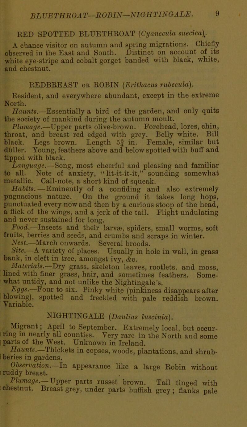 BLUE THR OA T—R O BIN—NIGII TING A LE. RED SPOTTED BLUETHROAT (Cyaneaila suecica\. A chance visitor on autumn and spring migrations. Chiefly observed in the East and South. Distinct on account of its white eye-stripe and cobalt gorget banded with black, white, and chestnut. REDBREAST or ROBIN (Erithacus rubecula). Resident, and everywhere abundant, except in the extreme North. Haunts.—Essentially a bird of the garden, and only quits the society of mankind during the autumn moult. Plumage.—Upper parts olive-brown. Forehead, lores, chin, throat, and breast red edged with grey. Belly white. Bill black. Legs brown. Length 5J in. Female, similar but duller. Young, feathers above and below spotted with buff and tipped with black. Language.—Song, most cheerful and pleasing and familiar to all. Note of anxiety, “ lit-it-it-it,” sounding somewhat metallic. Call-note, a short kind of squeak. Habits.—Eminently of a confiding and also extremely pugnacious nature. On the ground it takes long hops, punctuated every nowand then by a curious stoop of the head, a flick of the wings, and a jerk of the tail. Flight undulating and never sustained for long. Food.—Insects and their lame, spiders, small worms, soft fruits, berries and seeds, and crumbs and scraps in winter. Nest.—March onwards. Several broods. Site.-—A variety of places. Usually in hole in wall, in grass bank, in cleft in tree, amongst ivy, &c. Materials.—Dry grass, skeleton leaves, rootlets, and moss, lined with finer grass, hair, and sometimes feathers. Some- what untidy, and not unlike the Nightingale’s. Eggs.—Four to six. Pinky white (pinkiness disappears after blowing), spotted and freckled with pale reddish brown. Variable. NIGHTINGALE (Daulias luscinia). _ Migrant; April to September. Extremely local, but occur- ! rfn8 *n nearly all counties. Very rare in the North and some parts of the West. Unknown in Ireland. Haunts.—Thickets in copses, woods, plantations, and shrub- i beries in gardens. Obsei'vation. In appearance like a large Robin without i ruddy breast. Plumage.— Upper parts russet brown. Tail tinged with chestnut. Breast grey, under parts huffish grey ; flanks pale