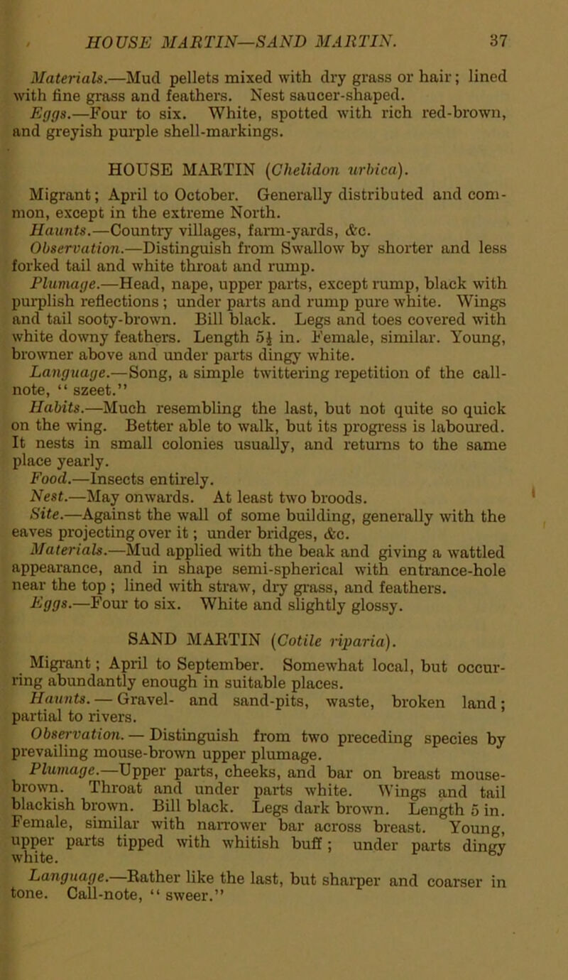 Materials.—Mud pellets mixed with dry grass or hair; lined with fine grass and feathers. Nest saucer-shaped. Eggs.—Four to six. White, spotted with rich red-brown, and greyish purple shell-markings. HOUSE MARTIN (Ghelidon urbica). Migrant; April to October. Generally distributed and com- mon, except in the extreme North. Haunts.—Country villages, farm-yards, etc. Observation.—Distinguish from Swallow by shorter and less forked tail and white throat and rump. Plumage.—Head, nape, upper parts, except rump, black with purplish reflections ; under parts and rump pure white. Wings and tail sooty-brown. Bill black. Legs and toes covered with white downy feathers. Length 5£ in. Female, similar. Young, browner above and under parts dingy white. Language.—Song, a simple twittering repetition of the call- note, “ szeet.” Habits.—Much resembling the last, but not quite so quick on the wing. Better able to walk, but its progress is laboured. It nests in small colonies usually, and returns to the same place yearly. Food.—Insects entirely. Nest.—May onwards. At least two broods. Site.—Against the wall of some building, generally with the eaves projecting over it; under bridges, &c. Materials.—Mud applied with the beak and giving a wattled appearance, and in shape semi-spherical with entrance-hole near the top ; lined with straw, dry grass, and feathers. Eggs.—Four to six. White and slightly glossy. SAND MARTIN (Cotile riparia). Migrant; April to September. Somewhat local, but occur- ring abundantly enough in suitable places. Haunts. — Gravel- and sand-pits, waste, broken land; partial to rivers. Observation. — Distinguish from two preceding species by prevailing mouse-brown upper plumage. Plumage.—Upper parts, cheeks, and bar on breast mouse- brown. Throat and under parts white. Wings and tail blackish brown. Bill black. Legs dark brown. Length o in. Female, similar with narrower bar across breast. Young, upper parts tipped with whitish buff; under parts dingy white. Language. Rather like the last, but sharper and coarser in tone. Call-note, “ sweer.”