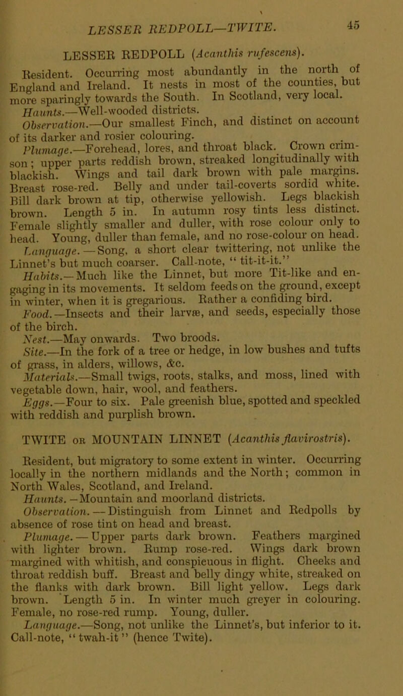 LESSER REDPOLL—TWITE. LESSER REDPOLL (Acanthis rufescens). Resident. Occurring most abundantly in the north of England and Ireland. It nests in most of the counties, but more sparingly towards the South. In Scotland, very local. Haunts.—Well-wooded districts. Observation.—Our smallest Finch, and distinct on account of its darker and rosier colouring. Plumage.—Forehead, lores, and throat black. Crown crim- son ; upper parts reddish brown, streaked longitudinally with blackish. Wings and tail dark brown with pale margins. Breast rose-red. Belly and under tail-coverts sordid white. Bill dark brown at tip, otherwise yellowish. Legs blackish brown. Length 5 in. In autumn rosy tints less distinct. Female slightly smaller and duller, with rose colour only to head. Young, duller than female, and no rose-colour on head. Language. — Song, a short clear twittering, not unlike the Linnet’s but much coarser. Call-note, “ tit-it-it.” Habits.— Much like the Linnet, but more Tit-like and en- gaging in its movements. It seldom feeds on the ground, except in winter, when it is gregarious. Rather a confiding bird. Food. —Insects and their larva, and seeds, especially those of the birch. Nest.—May onwards. Two broods. Site.—In the fork of a tree or hedge, in low bushes and tufts of grass, in alders, willows, &c. Materials.—Small twigs, roots, stalks, and moss, lined with vegetable down, hair, wool, and feathers. Eggs.—Four to six. Pale greenish blue, spotted and speckled with reddish and purplish brown. TWITE ok MOUNTAIN LINNET (Acanthisflavirostris). Resident, but migratory to some extent in winter. Occurring locally in the northern midlands and the North; common in North Wales, Scotland, and Ireland. Haunts. — Mountain and moorland districts. Observation.—Distinguish from Linnet and Redpolls by absence of rose tint on head and breast. Plumage. — Upper parts dark brown. Feathers margined with lighter brown. Rump rose-red. Wings dark brown margined with whitish, and conspicuous in flight. Cheeks and throat reddish buff. Breast and belly dingy white, streaked on the flanks with dark brown. Bill light yellow. Legs dark brown. Length 5 in. In winter much greyer in colouring. Female, no rose-red rump. Young, duller. Language.—Song, not unlike the Linnet’s, but inferior to it. Call-note, “ twah-it ” (hence Twite).