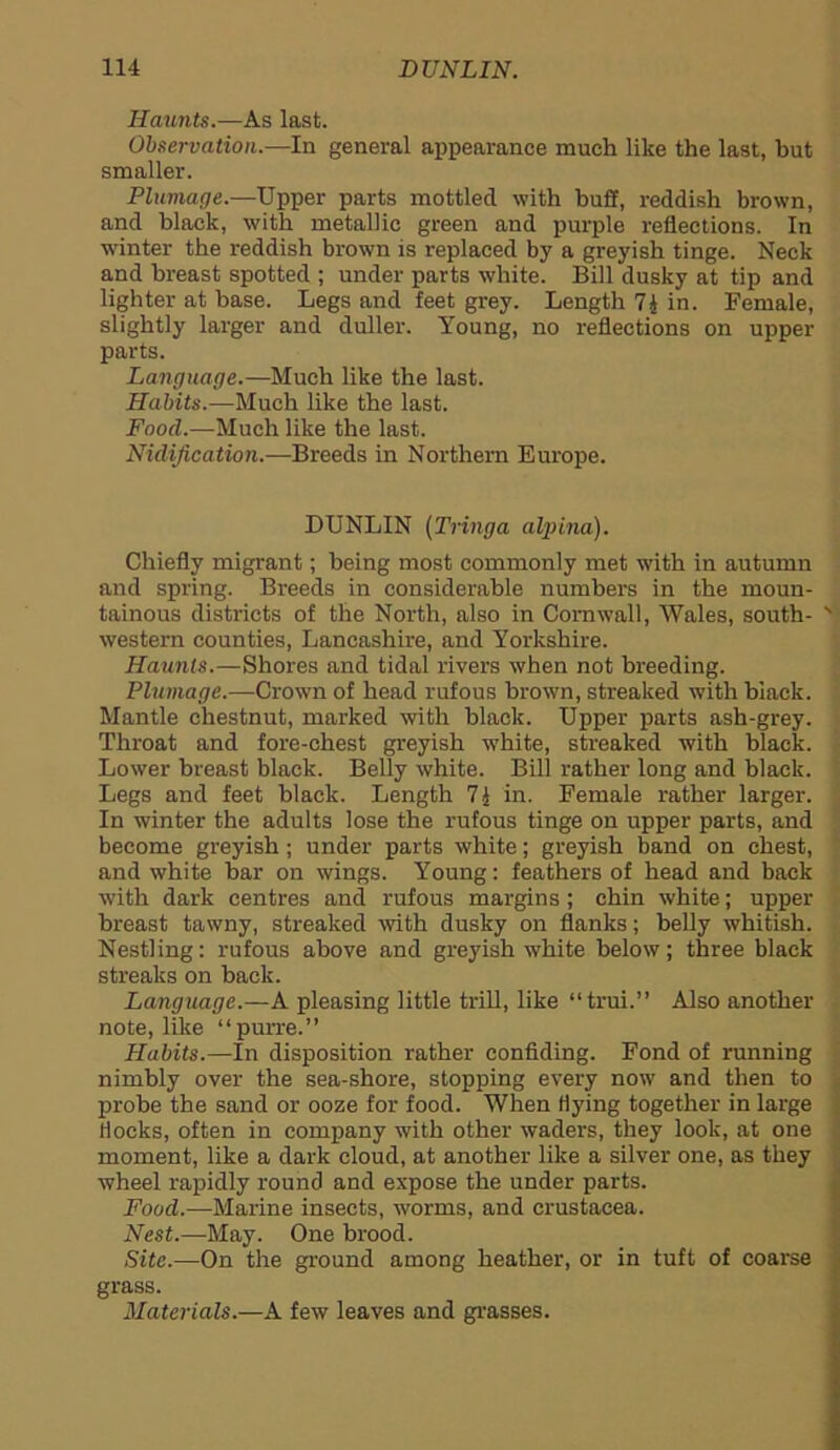 Hamits.—As last. Observation.—In general appearance much like the last, but smaller. Plumage.—Upper parts mottled with buff, reddish brown, and black, with metallic green and purple reflections. In winter the reddish brown is replaced by a greyish tinge. Neck and breast spotted ; under parts white. Bill dusky at tip and lighter at base. Legs and feet grey. Length 7£ in. Female, slightly larger and duller. Young, no reflections on upper parts. Language.—Much like the last. Habits.—Much like the last. Food.—Much like the last. Nulification.—Breeds in Northern Europe. DUNLIN (Tringa alpina). Chiefly migrant; being most commonly met with in autumn and spring. Breeds in considerable numbers in the moun- tainous districts of the North, also in Cornwall, Wales, south- western counties, Lancashire, and Yorkshire. Haunts.—Shores and tidal rivers when not breeding. Plumage.—Crown of head rufous brown, streaked with black. Mantle chestnut, marked with black. Upper parts ash-grey. Throat and fore-chest greyish white, streaked with black. Lower breast black. Belly white. Bill rather long and black. Legs and feet black. Length 71 in. Female rather larger. In winter the adults lose the rufous tinge on upper parts, and become greyish; under parts white; greyish band on chest, and white bar on wings. Young: feathers of head and back with dark centres and rufous margins ; chin white; upper breast tawny, streaked with dusky on flanks; belly whitish. Nestling: rufous above and greyish white below; three black streaks on back. Language.—A pleasing little trill, like “trui.” Also another note, like “purre.” Habits.—In disposition rather confiding. Fond of running nimbly over the sea-shore, stopping every now and then to probe the sand or ooze for food. When Hying together in large Hocks, often in company with other waders, they look, at one moment, like a dark cloud, at another like a silver one, as they wheel rapidly round and expose the under parts. Food.—Marine insects, worms, and Crustacea. Nest.—May. One brood. Site.—On the ground among heather, or in tuft of coarse grass. Materials.—A few leaves and grasses.