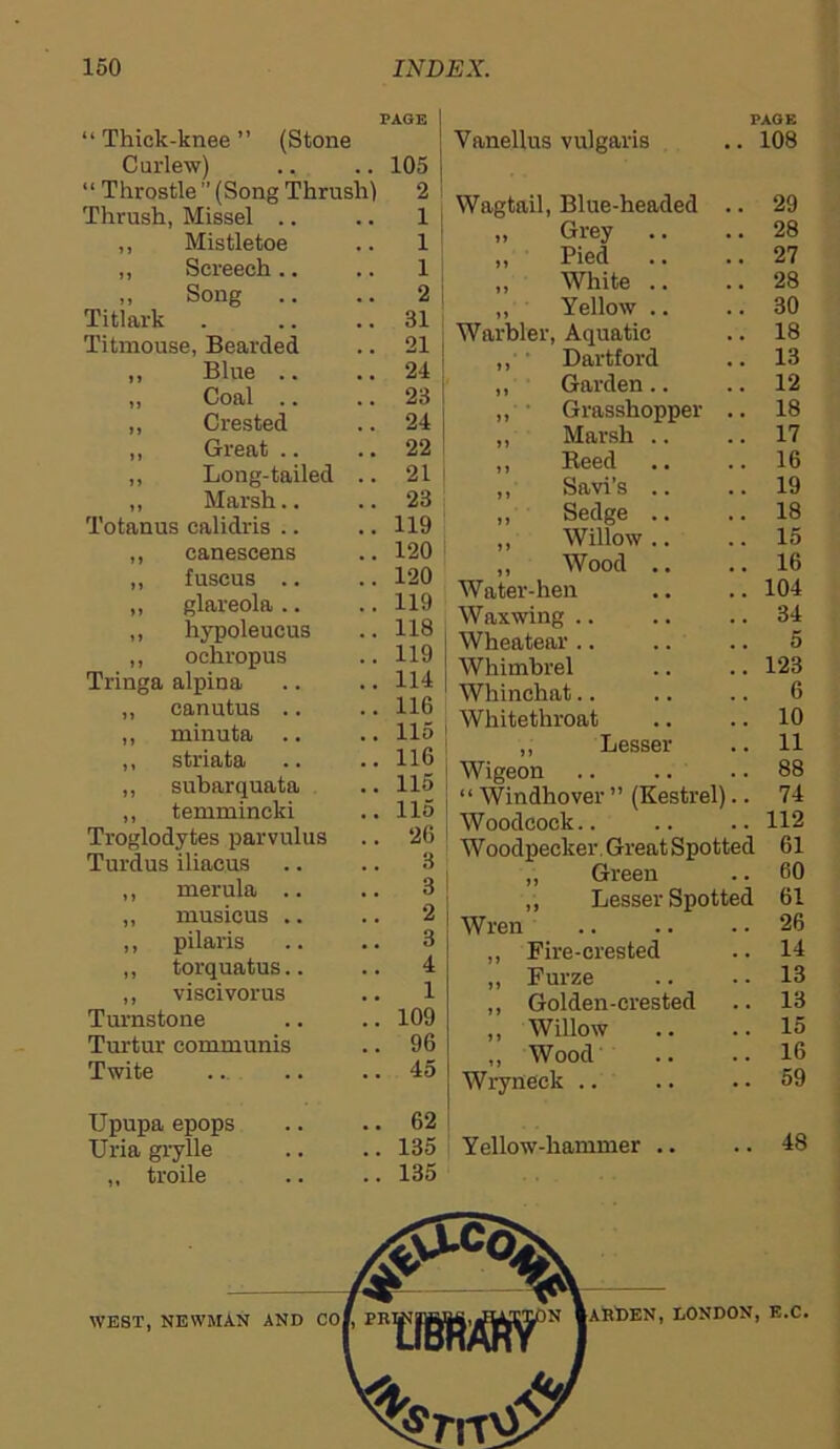 PAGE “Thick-knee” (Stone Curlew) ., .. 105 “ Throstle ” (Song Thrush) 2 Thrush, Missel .. .. 1 ,, Mistletoe 1 ,, Screech .. 1 ,, Song .. 2 Titlark .. 31 Titmouse, Bearded .. 21 ,, Blue .. .. 24 „ Coal .. .. 23 ,, Crested .. 24 ,, Great .. .. 22 ,, Long-tailed .. 21 ,, Marsh.. .. 23 Totanus calidris .. .. 119 ,, canescens .. 120 „ fuscus .. .. 120 ,, glareola .. .. 119 ,, hypoleueus .. 118 ,, ochropus .. 119 Tringa alpina .. 114 ,, canutus .. .. 116 ,, minuta .. .. 115 ,, striata .. 116 ,, subarquata .. 115 ,, temmincki .. 115 Troglodytes parvulus .. 26 Turdus iliacus 3 ,, merula .. .. 3 ,, musicus .. 2 ,, pilaris 3 „ torquatus.. 4 ,, viscivorus 1 Turnstone .. 109 Turtur communis .. 96 Twite .. 45 PAGE Vanellus vulgaris .. 108 Wagtail, Blue-headed .. 29 „ Grey .. .. 28 „ Pied .. ..27 „ White .. ..28 „ Yellow .. .. 30 Warbler, Aquatic .. 18 ,, Dartford .. 13 ,, Garden.. .. 12 ,, Grasshopper .. 18 ,, Marsh .. .. 17 ,, Reed .. .. 16 ,, Savi’s .. .. 19 „ Sedge .. .. 18 ,, Willow .. .. 15 „ Wood .. .. 16 Water-hen .. .. 104 Waxwing .. .. .. 34 Wheatear .. .. .. 5 Whimbrel .. ..123 Whinchat.. .. .. 6 Whitethroat .. .. 10 ,, Lesser .. 11 Wigeon .. .. .. 88 “ Windhover ” (Kestrel).. 74 Woodcock.. .. .. 112 Woodpecker Great Spotted 61 ,, Green .. 60 ,, Lesser Spotted 61 Wren 26 ,, Fire-crested .. 14 „ Furze .. .. 13 ,, Golden-crested .. 13 ,, Willow .. .. 15 „ Wood .. .. 16 Wryneck .. .. .. 59 .. 48 Upupa epops Uria grylle ,, troile 62 135 135 Yellow-hammer