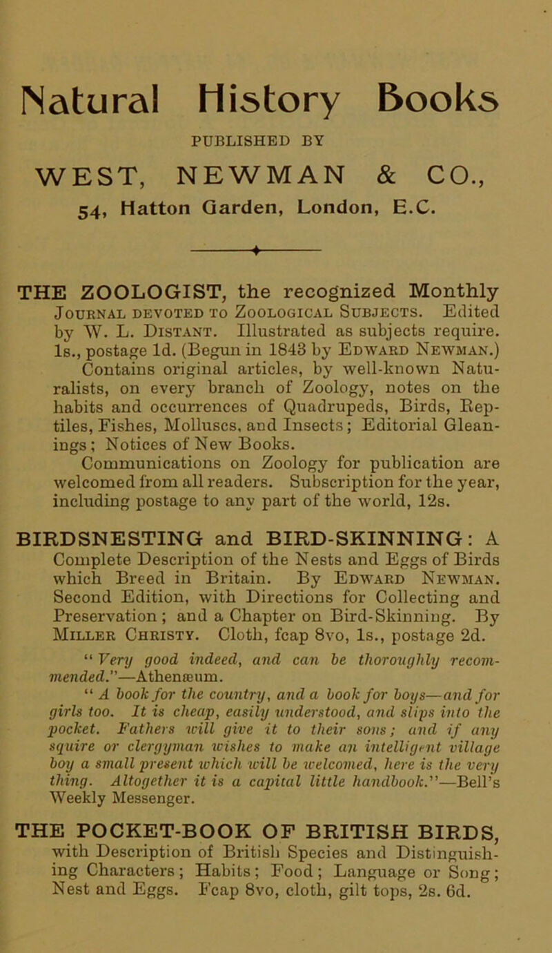 Natural History Books PUBLISHED BY WEST, NEWMAN & CO., 54, Hatton Garden, London, E.C. ♦ THE ZOOLOGIST, the recognized Monthly Journal devoted to Zoological Subjects. Edited by W. L. Distant. Illustrated as subjects require. Is., postage Id. (Begun in 1843 by Edward Newman.) Contains original articles, by well-known Natu- ralists, on every branch of Zoology, notes on the habits and occurrences of Quadrupeds, Birds, Rep- tiles, Fishes, Molluscs, and Insects; Editorial Glean- ings ; Notices of New Books. Communications on Zoology for publication are welcomed from all readers. Subscription for the year, including postage to any part of the world, 12s. BIRDSNESTING and BIRD-SKINNING: A Complete Description of the Nests and Eggs of Birds which Breed in Britain. By Edward Newman. Second Edition, with Directions for Collecting and Preservation; and a Chapter on Bird-Skinning. By Miller Christy. Cloth, fcap 8vo, Is., postage 2d. “ Very good indeed, and can be thoroughly recom- mended—Athena urn. “ A book for the country, and a book for boys—and for girls too. It is cheap, easily understood, and slips into the pocket. Fathers will give it to their sons; and if any squire or clergyman wishes to make an intelligent village boy a small present which will be welcomed, here is the very thing. Altogether it is a capital little handbook.—Bell’s Weekly Messenger. THE POCKET-BOOK OF BRITISH BIRDS, with Description of British Species and Distinguish- ing Characters ; Habits; Food ; Language or Song; Nest and Eggs. Fcap 8vo, cloth, gilt tops, 2s. 6d.