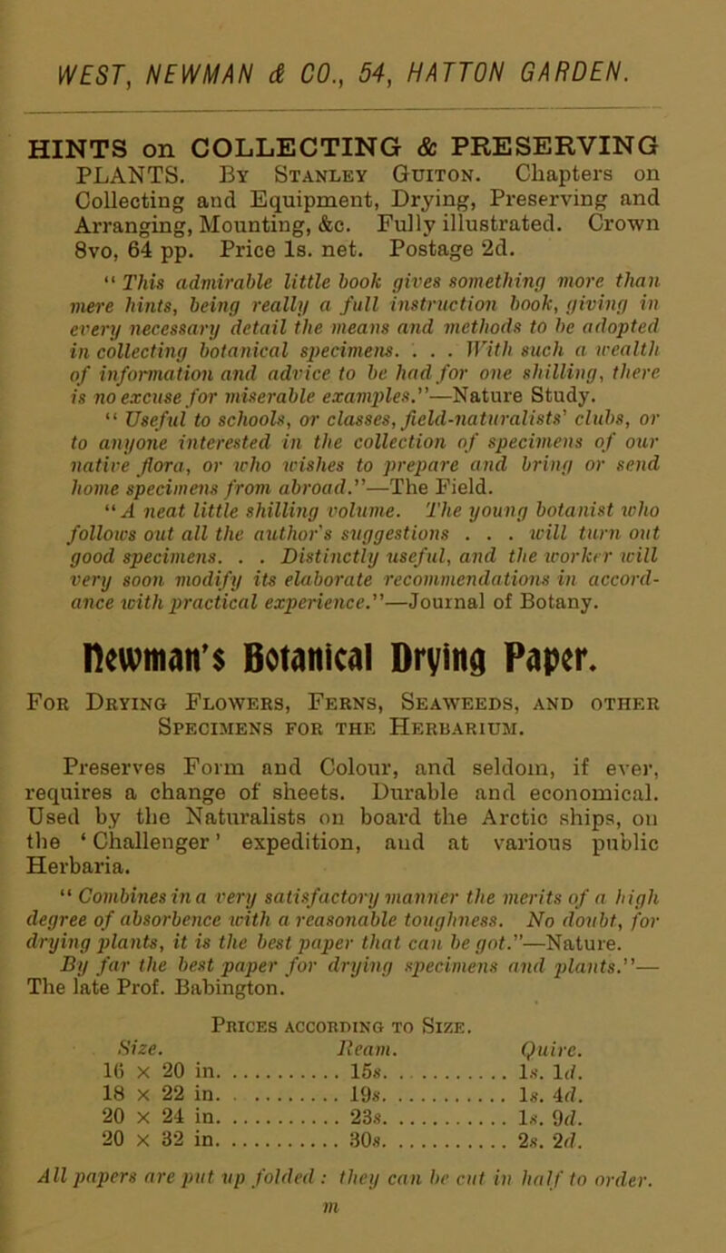 HINTS on COLLECTING & PRESERVING PLANTS. By Stanley Guiton. Chapters on Collecting and Equipment, Drying, Preserving and Arranging, Mounting, &c. Fully illustrated. Crown 8vo. 64 pp. Price Is. net. Postage 2d. “ This admirable little book gives something more than mere hints, being really a full instruction book, giving in every necessary detail the means and methods to be adopted in collecting botanical specimens. . . . With such a wealth of information and advice to be had for one shilling, there is no excuse for miserable examides.”—Nature Study. “ Useful to schools, or classes, field-naturalists' clubs, or to anyone interested in the collection of specimens of our native flora, or who wishes to prepare and bring or send home specimens from abroad.”—The Field. “ A neat little shilling volume. The young botanist who follows out all the author's suggestions . . . will turn out good specimens. . . Distinctly useful, and the worker will very soon modify its elaborate recommendations in accord- ance with practical experience.”—Journal of Botany. Hewman’s Botanical Drying Paper. For Drying Flowers, Ferns, Seaweeds, and other Specimens for the Herbarium. Preserves Form and Colour, and seldom, if ever, requires a change of sheets. Durable and economical. Used by the Naturalists on board the Arctic ships, on the ‘ Challenger ’ expedition, aud at various public Herbaria. “ Combines in a very satisfactory manner the merits of a high degree of absorbence with a reasonable toughness. No doubt, for drying plants, it is the best paper that can be got.”—Nature. By far the best paper for drying specimens and plants.”— The late Prof. Babington. Prices according to Size. Size. Ream. Quire. 16 x 20 in 15s. Is. Id. 18 x 22 in. . .. 19s 20 x 24 in 23s 20 x 32 in All papers are put up folded : they can be cut in half to order. m