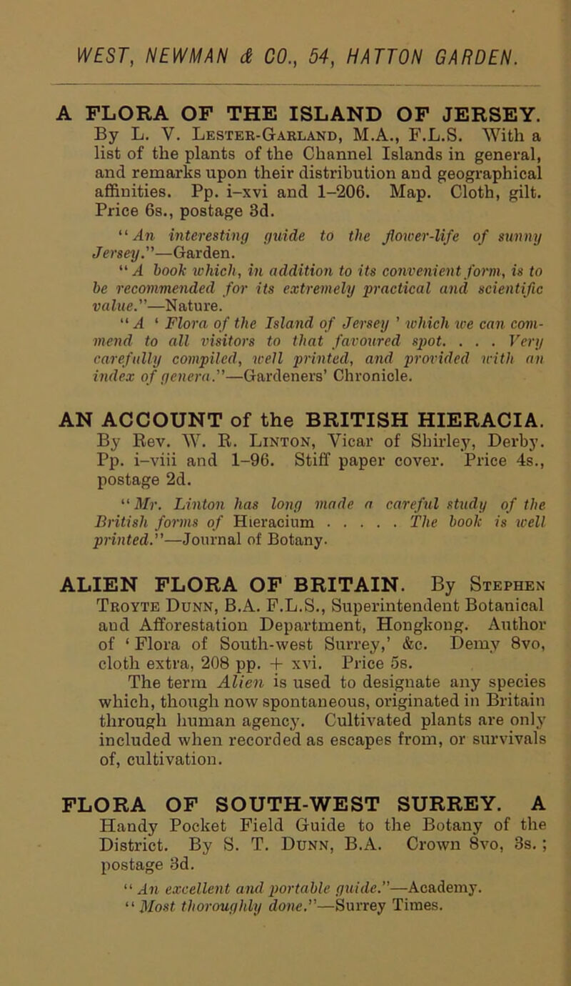 A FLORA OF THE ISLAND OF JERSEY. By L. V. Lester-Garland, M.A., F.L.S. With a list of the plants of the Channel Islands in general, and remarks upon their distribution and geographical affinities. Pp. i-xvi and 1-206. Map. Cloth, gilt. Price 6s., postage 3d. “ An interesting guide to the flower-life of sunny Jersey.—Garden. “ A hook which, in addition to its convenien t form, is to he recommended for its extremely practical and scientific value.”—Nature. “ A ‘ Flora of the Island of Jersey ’ which ice can com- mend to all visitors to that favoured spot. . . . Very carefully compiled, well printed, and provided with an index of genera.—Gardeners’ Chronicle. AN ACCOUNT of the BRITISH HIERACIA. By Rev. W. R. Linton, Vicar of Shirley, Derby. Pp. i-viii and 1-96. Stiff paper cover. Price 4s., postage 2d. “ Mr. Linton has long made a careful study of the British forms of Hieracium The hook is well printed.—Journal of Botany. ALIEN FLORA OF BRITAIN. By Stephen Troyte Dunn, B.A. F.L.S., Superintendent Botanical aud Afforestation Department, Hongkoug. Author of 1 Flora of South-west Surrey,’ &c. Demy 8vo, cloth extra, 208 pp. + xvi. Price 5s. The term Alien is used to designate any species which, though now spontaneous, originated in Britain through human agency. Cultivated plants are only included when recorded as escapes from, or survivals of, cultivation. FLORA OF SOUTH-WEST SURREY. A Handy Pocket Field Guide to the Botany of the District. By S. T. Dunn, B.A. Crown 8vo, 3s. ; postage 3d. “ An excellent and portable guide.”—Academy. “ Most thoroughly done.—Surrey Times.