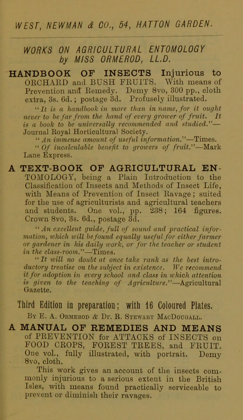 WORKS ON AGRICULTURAL ENTOMOLOGY by MISS ORMEROD, LL.D. HANDBOOK OF INSECTS Injurious to ORCHARD and BUSH FRUITS. With means of Prevention and Remedy. Demy 8vo, 300 pp., cloth extra, 3s. Od.; postage 3d. Profusely illustrated. “It is a handbook in more than in name, for it ought never to be far from the hand of every grower of fruit. It is a book to be universally recommended and studied.— Journal Royal Horticultural Society. “An immense amount of useful information.—Times. “ Of incalculable benefit to growers of fruit.—Mark Lane Express. A TEXT-BOOK OF AGRICULTURAL EN- TOMOLOGY, being a Plain Introduction to the Classification of Insects and Methods of Insect Life, with Means of Prevention of Insect Ravage; suited for the use of agriculturists and agricultural reachers and students. One vol., pp. 238; 164 figures. Crown 8vo, 3s. 6d., postage 3d. “An excellent guide, full of sound and practical infor- mation, which will be found equally useful for either farmer or gardener in his daily work, or for the teacher or student in the class-room.—Times. “ It will no doubt at once take rank as the best intro- ductory treatise on the subject in existence. We recommend it for adoption in every school and class in which attention is given to the teaching of Agriculture.—Agricultural Gazette. Third Edition in preparation; with 16 Coloured Plates. By E. A. Ormerod & Dr. R. Stewart MacDougall. A MANUAL OF REMEDIES AND MEANS of PREVENTION for ATTACKS of INSECTS on FOOD CROPS, FOREST TREES, and FRUIT. One vol., fully illustrated, with portrait. Demy 8vo, cloth. This work gives an account of the insects com- monly injurious to a serious extent in the British Isles, with means found practically serviceable to prevent or diminish their ravages.