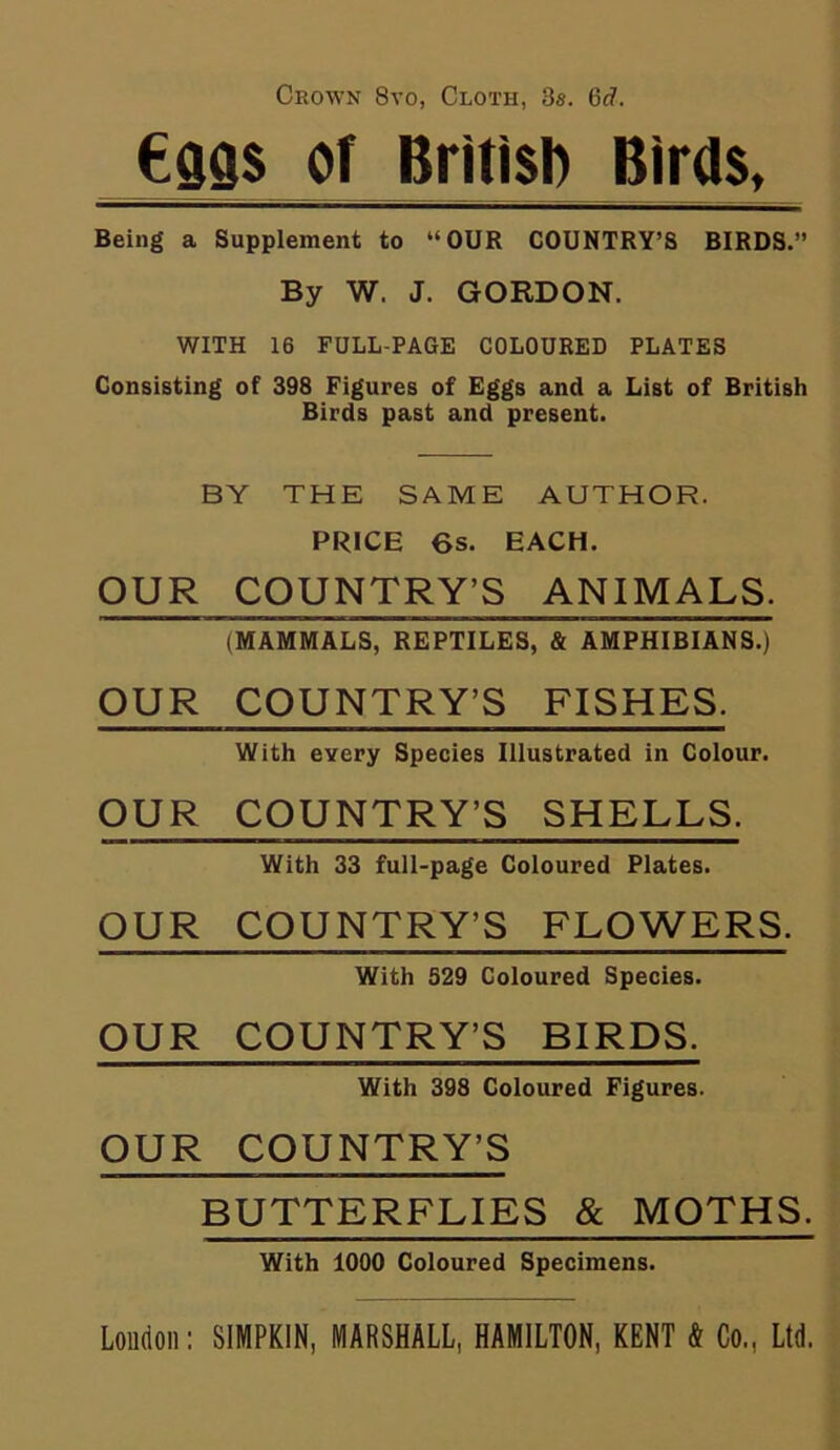 Crown 8vo, Cloth, 3s. 6c?. (•9QS of British Birds, Being a Supplement to “OUR COUNTRY’S BIRDS.” By W. J. GORDON. WITH 16 FULL-PAGE COLOURED PLATES Consisting of 398 Figures of Eggs and a List of British Birds past and present. BY THE SAME AUTHOR. PRICE 6s. EACH. OUR COUNTRY’S ANIMALS. (MAMMALS, REPTILES, & AMPHIBIANS.) OUR COUNTRY’S FISHES. With eyery Species Illustrated in Colour. OUR COUNTRY’S SHELLS. With 33 full-page Coloured Plates. OUR COUNTRY’S FLOWERS. With S29 Coloured Species. OUR COUNTRY’S BIRDS. With 398 Coloured Figures. OUR COUNTRY’S BUTTERFLIES & MOTHS. With 1000 Coloured Specimens. Loudon: SIMPKIN, MARSHALL, HAMILTON, KENT & Co,, Ltd.