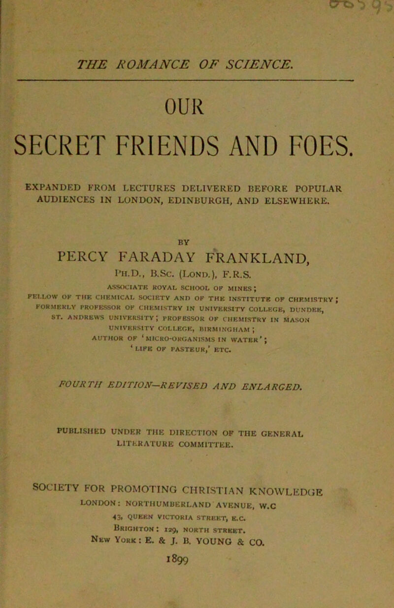 THE ROMANCE OF SCIENCE. OUR SECRET FRIENDS AND FOES. EXPANDED FROM LECTURES DELIVERED BEFORE POPULAR AUDIENCES IN LONDON, EDINBURGH, AND ELSEWHERE. BY PERCY FARADAY FRANKLAND, Ph.D., 13.Sc. (Lond.), F.R.S. ASSOCIATE ROYAL SCHOOL OR MINES; FELLOSV OF THE CHEMICAL SOCIETY AND OK THE INSTITUTE OF CHEMISTRY ; FORMERLY PROFESSOR OF CHEMISTRY IN UNIVERSITY COLLEGE, DUNDEE, ST. ANDREWS UNIVERSITY-, PROFESSOR OF CHEMISTRY IN MASON UNIVERSITY COLLEGE, BIRMINGHAM J AUTHOR OF ‘ MICRO-ORGANISMS IN WATER’; * life OF PASTEUR,' ETC. FOURTH EDITION—REVISED AND ENLARGED. PUBLISHED UNDER THE DIRECTION OF THE GENERAL LITERATURE COMMITTEE. SOCIETY FOR PROMOTING CHRISTIAN KNOWLEDGE LONDON: NORTHUMBERLAND AVENUE, W.C 43. QUEEN VICTORIA STREET, E.C. Brighton : 129, north street. New York: E. & J. B. YOUNG & CO.