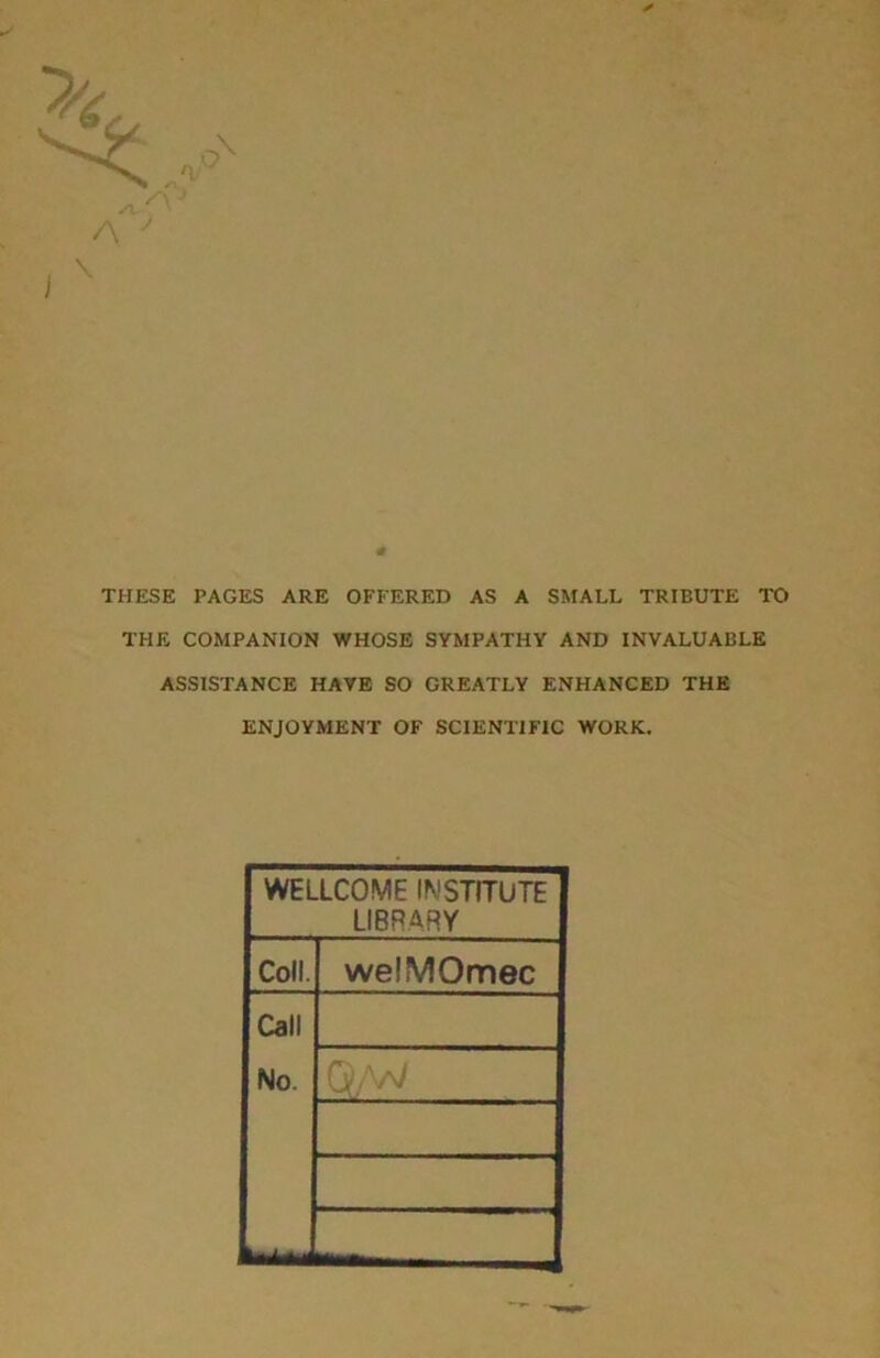 * THESE PAGES ARE OFFERED AS A SMALL TRIBUTE TO THE COMPANION WHOSE SYMPATHY AND INVALUABLE ASSISTANCE HAVE SO GREATLY ENHANCED THE ENJOYMENT OF SCIENTIFIC WORK. WELLCOME INSTITUTE LIBRARY Coll. welMOmec Call No. ft) AaJ vjfy v v