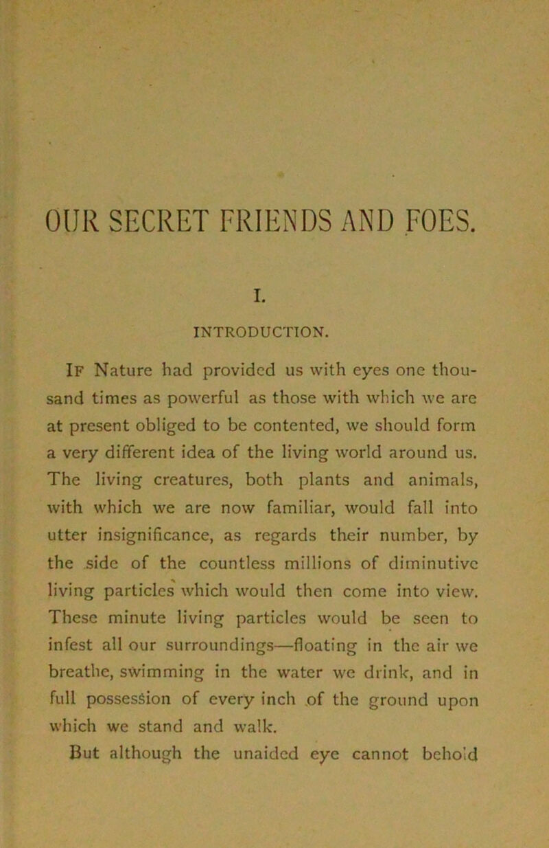 OUR SECRET FRIENDS AND FOES. i. INTRODUCTION. If Nature had provided us with eyes one thou- sand times as powerful as those with which we are at present obliged to be contented, we should form a very different idea of the living world around us. The living creatures, both plants and animals, with which we are now familiar, would fall into utter insignificance, as regards their number, by the side of the countless millions of diminutive living particles which would then come into view. These minute living particles would be seen to infest all our surroundings—floating in the air we breathe, swimming in the water we drink, and in full possession of every inch .of the ground upon which we stand and walk. But although the unaided eye cannot behold