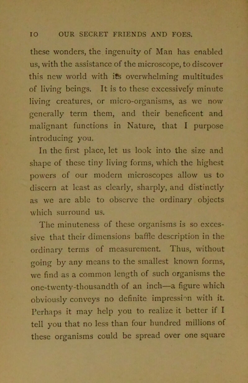 these wonders, the ingenuity of Man has enabled us, with the assistance of the microscope, to discover this new world with its overwhelming multitudes of living beings. It is to these excessively minute living creatures, or micro-organisms, as we now generally term them, and their beneficent and malignant functions in Nature, that I purpose introducing you. In the first place, let us look into the size and shape of these tiny living forms, which the highest powers of our modern microscopes allow us to discern at least as clearly, sharply, and distinctly as we are able to observe the ordinary objects which surround us. The minuteness of these organisms is so exces- sive that their dimensions baffle description in the ordinary terms of measurement. Thus, without going by any means to the smallest known forms, we find as a common length of such organisms the one-twenty-thousandth of an inch—a figure which obviously conveys no definite impression with it. Perhaps it may help you to realize it better if I tell you that no less than four hundred millions of these organisms could be spread over one square