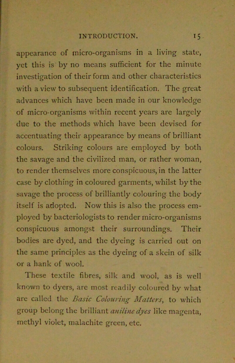 appearance of micro-organisms in a living state, yet this is by no means sufficient for the minute investigation of their form and other characteristics with a view to subsequent identification. The great advances which have been made in our knowledge of micro-organisms within recent years are largely due to the methods which have been devised for accentuating their appearance by means of brilliant colours. Striking colours are employed by both the savage and the civilized man, or rather woman, to render themselves more conspicuous, in the latter case by clothing in coloured garments, whilst by the savage the process of brilliantly colouring the body itself is adopted. Now this is also the process em- ployed by bacteriologists to render micro-organisms conspicuous amongst their surroundings. Their bodies are dyed, and the dyeing is carried out on the same principles as the dyeing of a skein of silk or a hank of wool. These textile fibres, silk and wool, as is well known to dyers, are most readily coloured by what are called the Basic Colouring Matters, to which group belong the brilliant aniline dyes like magenta, methyl violet, malachite green, etc.