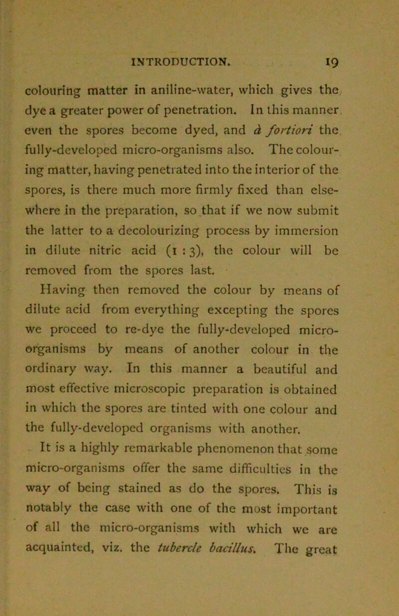 colouring matter in aniline-water, which gives the dye a greater power of penetration. In this manner even the spores become dyed, and d fortiori the fully-developed micro-organisms also. The colour- ing matter, having penetrated into the interior of the spores, is there much more firmly fixed than else- where in the preparation, so that if we now submit the latter to a decolourizing process by immersion in dilute nitric acid (1 :3), the colour will be removed from the spores last. Having then removed the colour by means of dilute acid from everything excepting the spores we proceed to re-dye the fully-developed micro- organisms by means of another colour in the ordinary way. In this manner a beautiful and most effective microscopic preparation is obtained in which the spores are tinted with one colour and the fully-developed organisms with another. It is a highly remarkable phenomenon that some micro-organisms offer the same difficulties in the way of being stained as do the spores. This is notably the case with one of the most important of all the micro-organisms with which we are acquainted, viz. the tubercle bacillus. The great