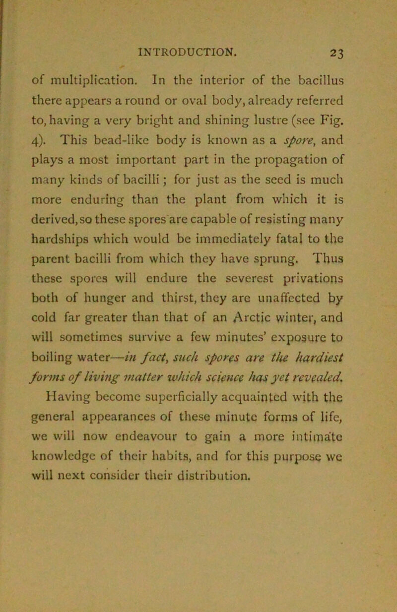of multiplication. In the interior of the bacillus there appears a round or oval body, already referred to, having a very bright and shining lustre (see Fig. 4). This bead-like body is known as a spore, and plays a most important part in the propagation of many kinds of bacilli; for just as the seed is much more enduring than the plant from which it is derived, so these spores are capable of resisting many hardships which would be immediately fatal to the parent bacilli from which they have sprung. Thus these spores will endure the severest privations both of hunger and thirst, they are unaffected by cold far greater than that of an Arctic winter, and will sometimes survive a few minutes’ exposure to boiling water—in fact, such spores are the hardiest forms of living matter which science has yet revealed. Having become superficially acquainted with the general appearances of these minute forms of life, we will now endeavour to gain a more intimate knowledge of their habits, and for this purpose we will next consider their distribution.