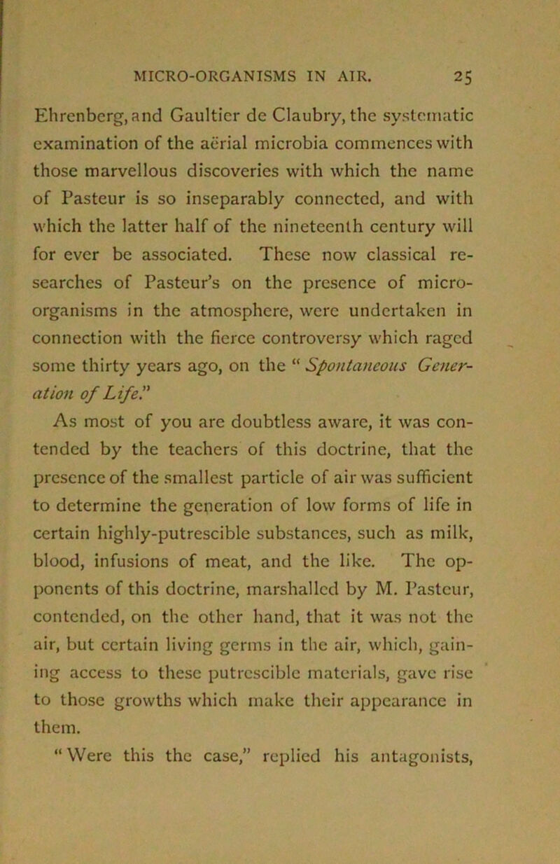Ehrenbcrg, and Gaultier de Claubry, the systematic examination of the aerial microbia commences with those marvellous discoveries with which the name of Pasteur is so inseparably connected, and with which the latter half of the nineteenth century will for ever be associated. These now classical re- searches of Pasteur’s on the presence of micro- organisms in the atmosphere, were undertaken in connection with the fierce controversy which raged some thirty years ago, on the “ Spontaneous Gener- ation of Life'.' As most of you are doubtless aware, it was con- tended by the teachers of this doctrine, that the presence of the smallest particle of air was sufficient to determine the generation of low forms of life in certain highly-putrescible substances, such as milk, blood, infusions of meat, and the like. The op- ponents of this doctrine, marshalled by M. Pasteur, contended, on the other hand, that it was not the air, but certain living germs in the air, which, gain- ing access to these putrcsciblc materials, gave rise to those growths which make their appearance in them. “Were this the case,” replied his antagonists,