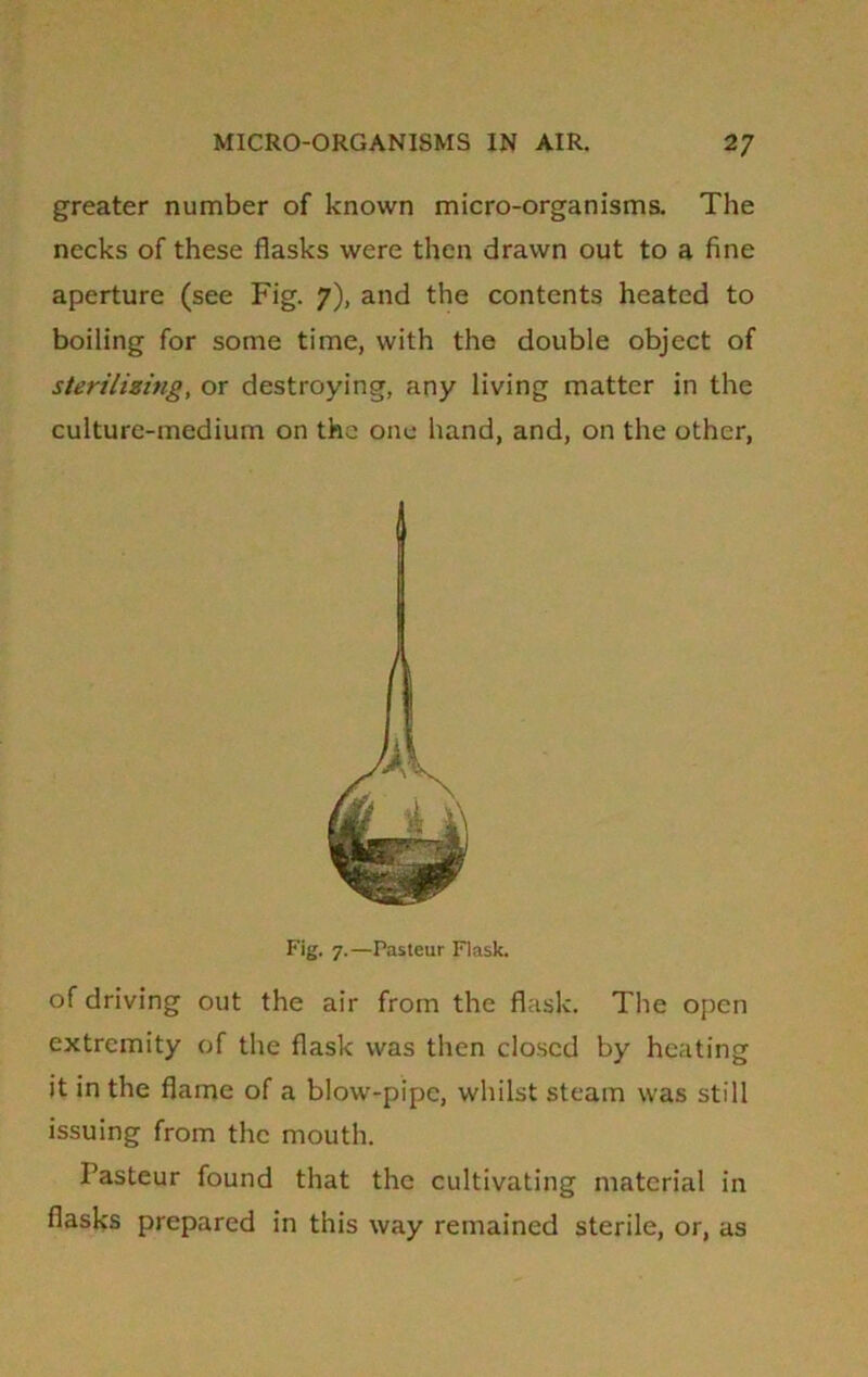 greater number of known micro-organisms. The necks of these flasks were then drawn out to a fine aperture (see Fig. 7), and the contents heated to boiling for some time, with the double object of sterilizing, or destroying, any living matter in the culture-medium on the one hand, and, on the other, 1 Fig. 7.—Pasteur Flask. of driving out the air from the flask. The open extremity of the flask was then closed by heating it in the flame of a blow-pipe, whilst steam was still issuing from the mouth. Pasteur found that the cultivating material in flasks prepared in this way remained sterile, or, as