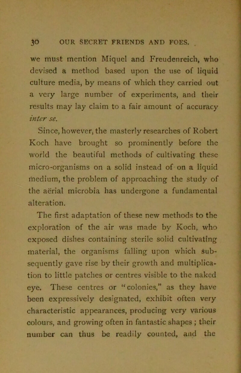 we must mention Miquel and Freudenreich, who devised a method based upon the use of liquid culture media, by means of which they carried out a very large number of experiments, and their results may lay claim to a fair amount of accuracy inter se. Since, however, the masterly researches of Robert Koch have brought so prominently before the world the beautiful methods of cultivating these micro-organisms on a solid instead of on a liquid medium, the problem of approaching the study of the aerial microbia has undergone a fundamental alteration. The first adaptation of these new methods to the exploration of the air was made by Koch, who exposed dishes containing sterile solid cultivating material, the organisms falling upon which sub- sequently gave rise by their growth and multiplica- tion to little patches or centres visible to the naked eye. These centres or “colonies,” as they have been expressively designated, exhibit often very characteristic appearances, producing very various colours, and growing often in fantastic shapes ; their number can thus be readily counted, and the