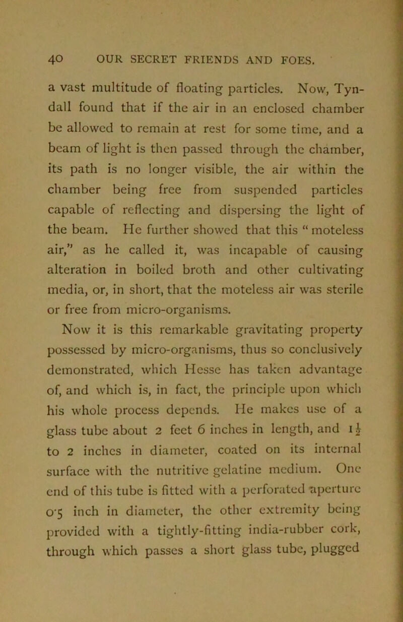 a vast multitude of floating particles. Now, Tyn- dall found that if the air in an enclosed chamber be allowed to remain at rest for some time, and a beam of light is then passed through the chamber, its path is no longer visible, the air within the chamber being free from suspended particles capable of reflecting and dispersing the light of the beam. He further showed that this “ moteless air,” as he called it, was incapable of causing alteration in boiled broth and other cultivating media, or, in short, that the moteless air was sterile or free from micro-organisms. Now it is this remarkable gravitating property possessed by micro-organisms, thus so conclusively demonstrated, which Hesse has taken advantage of, and which is, in fact, the principle upon which his whole process depends. He makes use of a glass tube about 2 feet 6 inches in length, and i£ to 2 inches in diameter, coated on its internal surface with the nutritive gelatine medium. One end of this tube is fitted with a perforated aperture 0'5 inch in diameter, the other extremity being provided with a tightly-fitting india-rubber cork, through which passes a short glass tube, plugged