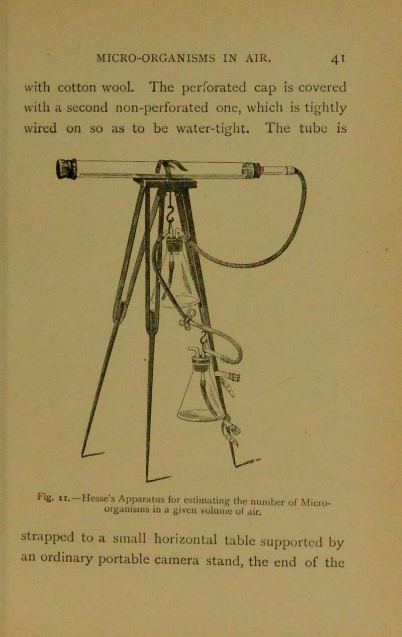 with cotton wool. The perforated cap is covered with a second non-perforated one, which is tightly- wired on so as to be water-tight. The tube is Fig. ii.—Hesse's Apparatus for estimating the number of Micro- organisms in a given volume of air. strapped to a small horizontal table supported by an ordinary portable camera stand, the end of the