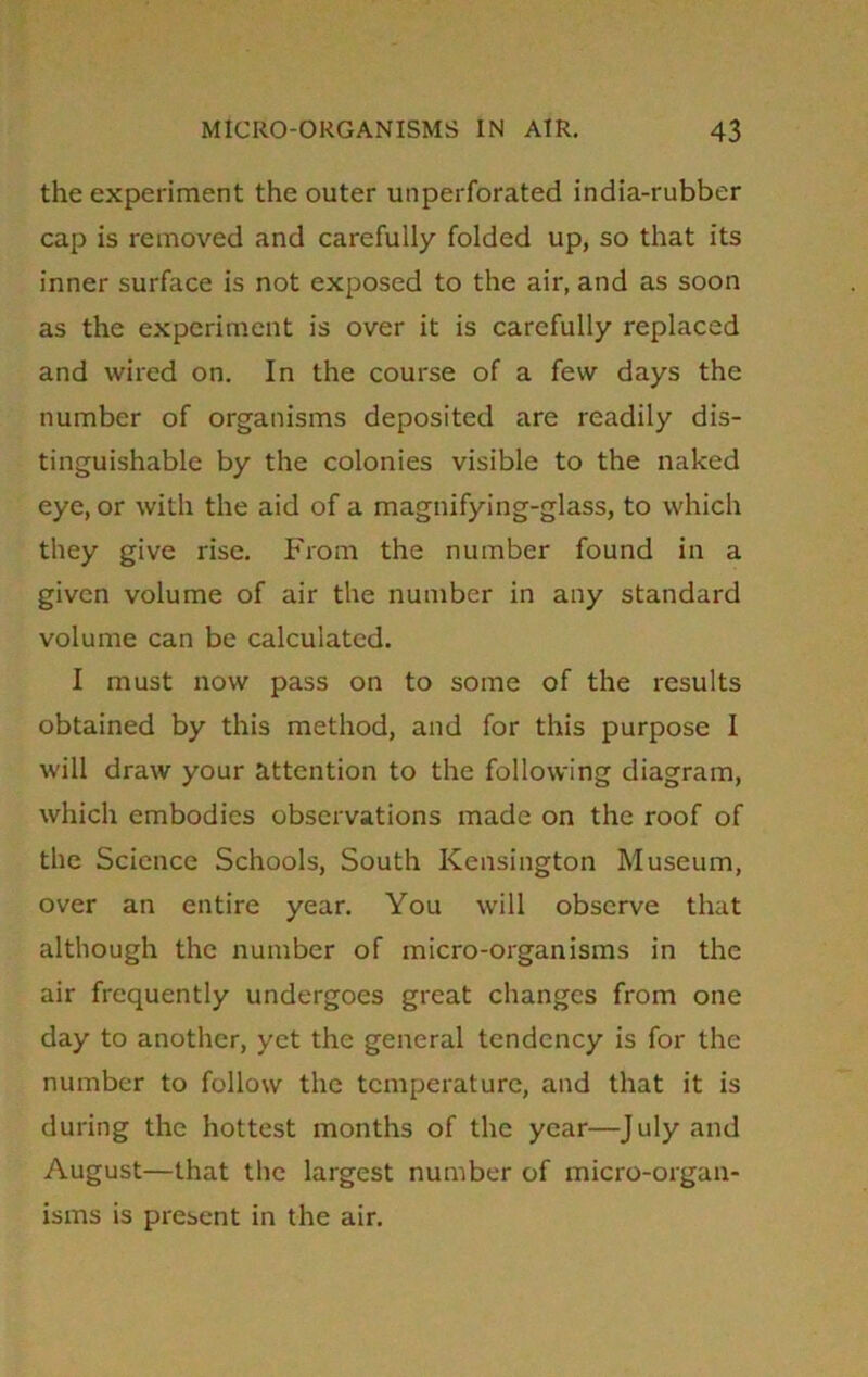 the experiment the outer unperforated india-rubber cap is removed and carefully folded up, so that its inner surface is not exposed to the air, and as soon as the experiment is over it is carefully replaced and wired on. In the course of a few days the number of organisms deposited are readily dis- tinguishable by the colonies visible to the naked eye, or with the aid of a magnifying-glass, to which they give rise. From the number found in a given volume of air the number in any standard volume can be calculated. I must now pass on to some of the results obtained by this method, and for this purpose I will draw your attention to the following diagram, which embodies observations made on the roof of the Science Schools, South Kensington Museum, over an entire year. You will observe that although the number of micro-organisms in the air frequently undergoes great changes from one day to another, yet the general tendency is for the number to follow the temperature, and that it is during the hottest months of the year—July and August—that the largest number of micro-organ- isms is present in the air.