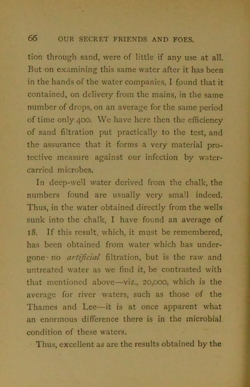 tion through sand, were of little if any use at all. But on examining this same water after it has been in the hands of the water companies, I found that it contained, on delivery from the mains, in the same number of drops, on an average for the same period of time only 400. We have here then the efficiency of sand filtration put practically to the test, and the assurance that it forms a very material pro- tective measure against our infection by water- carried microbes. In deep-well water derived from the chalk, the numbers found are usually very small indeed. Thus, in the water obtained directly from the wells sunk into the chalk, I have found an average of 18. If this result, which, it must be remembered, has been obtained from water which has under- gone- no artificial filtration, but is the raw and untreated water as we find it, be contrasted with that mentioned above—viz., 20,000, which is the average for river waters, such as those of the Thames and Lee—it is at once apparent what an enormous difference there is in the microbial condition of these waters. Thus, excellent as are the results obtained by the