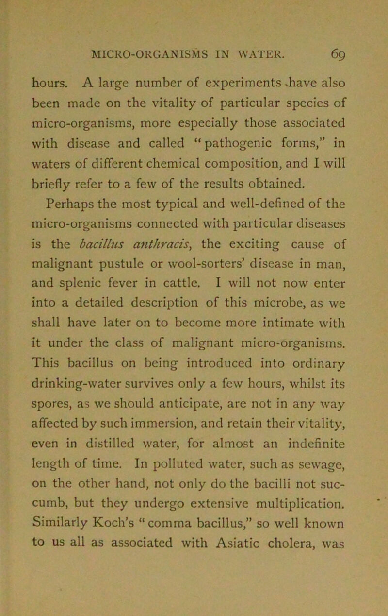 hours. A large number of experiments .have also been made on the vitality of particular species of micro-organisms, more especially those associated with disease and called “ pathogenic forms,” in waters of different chemical composition, and I will briefly refer to a few of the results obtained. Perhaps the most typical and well-defined of the micro-organisms connected with particular diseases is the bacillus anthracis, the exciting cause of malignant pustule or wool-sorters’ disease in man, and splenic fever in cattle. I will not now enter into a detailed description of this microbe, as we shall have later on to become more intimate with it under the class of malignant micro-organisms. This bacillus on being introduced into ordinary drinking-water survives only a few hours, whilst its spores, as we should anticipate, are not in any way affected by such immersion, and retain their vitality, even in distilled water, for almost an indefinite length of time. In polluted water, such as sewage, on the other hand, not only do the bacilli not suc- cumb, but they undergo extensive multiplication. Similarly Koch’s “ comma bacillus,” so well known to us all as associated with Asiatic cholera, was