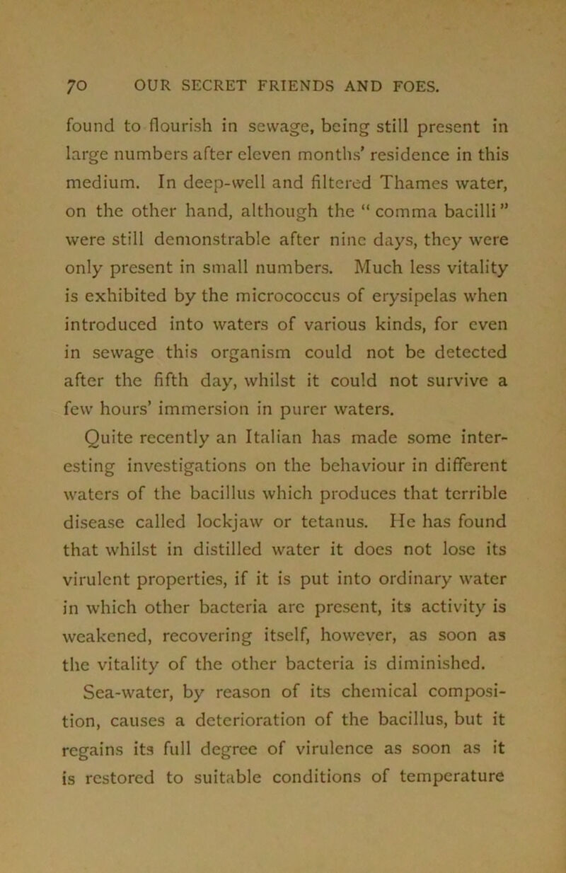 found to flourish in sewage, being still present in large numbers after eleven months’ residence in this medium. In deep-well and filtered Thames water, on the other hand, although the “comma bacilli” were still demonstrable after nine days, they were only present in small numbers. Much less vitality is exhibited by the micrococcus of erysipelas when introduced into waters of various kinds, for even in sewage this organism could not be detected after the fifth day, whilst it could not survive a few hours’ immersion in purer waters. Quite recently an Italian has made some inter- esting investigations on the behaviour in different waters of the bacillus which produces that terrible disease called lockjaw or tetanus. He has found that whilst in distilled water it does not lose its virulent properties, if it is put into ordinary water in which other bacteria are present, its activity is weakened, recovering itself, however, as soon as the vitality of the other bacteria is diminished. Sea-water, by reason of its chemical composi- tion, causes a deterioration of the bacillus, but it regains its full degree of virulence as soon as it is restored to suitable conditions of temperature