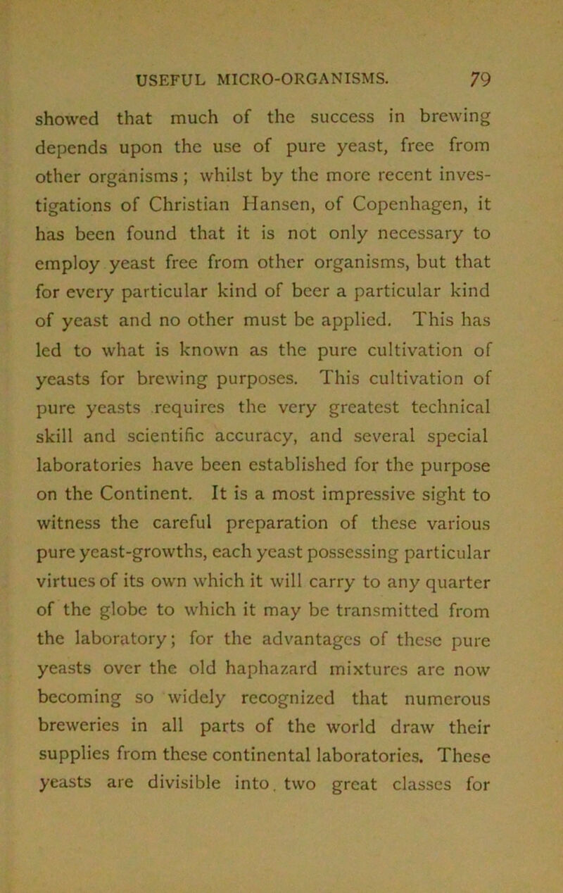 showed that much of the success in brewing depends upon the use of pure yeast, free from other organisms ; whilst by the more recent inves- tigations of Christian Hansen, of Copenhagen, it has been found that it is not only necessary to employ yeast free from other organisms, but that for every particular kind of beer a particular kind of yeast and no other must be applied. This has led to what is known as the pure cultivation of yeasts for brewing purposes. This cultivation of pure yeasts requires the very greatest technical skill and scientific accuracy, and several special laboratories have been established for the purpose on the Continent. It is a most impressive sight to witness the careful preparation of these various pure yeast-growths, each yeast possessing particular virtues of its own which it will carry to any quarter of the globe to which it may be transmitted from the laboratory; for the advantages of these pure yeasts over the old haphazard mixtures are now becoming so widely recognized that numerous breweries in all parts of the world draw their supplies from these continental laboratories. These yeasts are divisible into, two great classes for